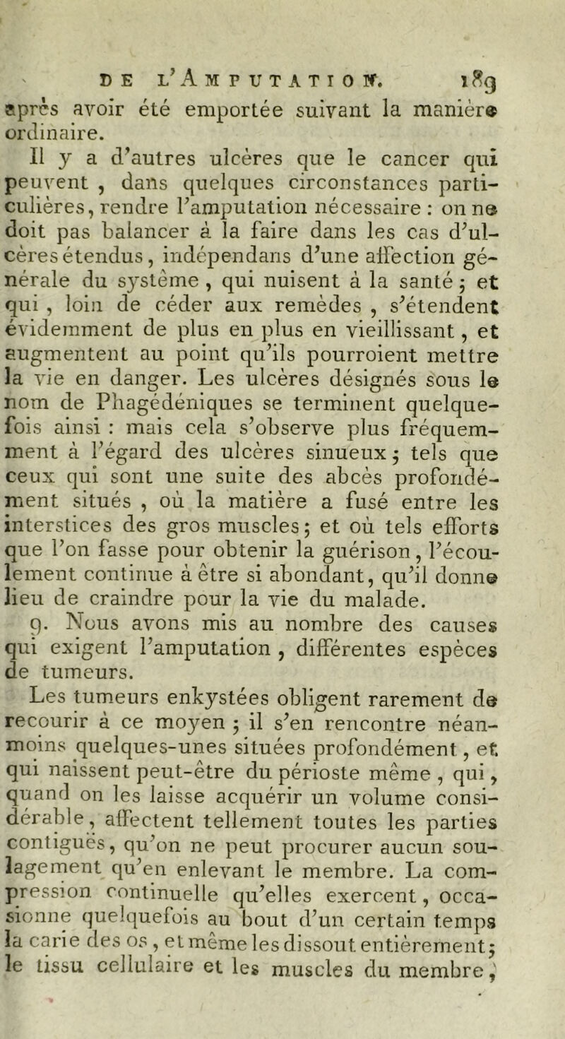 après avoir été emportée suivant la manièr® ordinaire. Il y a d’autres ulcères que le cancer qui peuvent , dans quelques circonstances parti- culières, rendre l'amputation nécessaire : on ne doit pas balancer à la faire dans les cas d'ul- cères étendus, indépendans d’une affection gé- nérale du s}stème , qui nuisent à la santé ; et qui , loin de céder aux remèdes , s'étendent évidemment de plus en plus en vieillissant, et augmentent au point qu'ils pourroient mettre la vie en danger. Les ulcères désignés sous 1® nom de Phagédéniques se terminent quelque- fois ainsi : mais cela s’observe plus fréquem- ment à l'égard des ulcères sinueux ; tels que ceux qui sont une suite des abcès profondé- ment situés , où la matière a fusé entre les interstices des gros muscles; et où tels efforts que l'on fasse pour obtenir la guérison, l'écou- lement continue à être si abondant, qu'il donne lieu de craindre pour la vie du malade. 9. Nous avons mis au nombre des causes qui exigent l'amputation , différentes espèces de tumeurs. Les tumeurs enkystées obligent rarement de recourir à ce moyen ; il s'en rencontre néan- moins quelques-unes situées profondément, et qui naissent peut-être du périoste même , qui, quand on les laisse acquérir un volume consi- dérable , affectent tellement toutes les parties contiguës, qu’on ne peut procurer aucun sou- lagement qu'en enlevant le membre. La com- pression continuelle qu'elles exercent, occa- sionne quelquefois au bout d'un certain temps la carie des os , et même les dissout entièrement; le tissu cellulaire et les muscles du membre,'