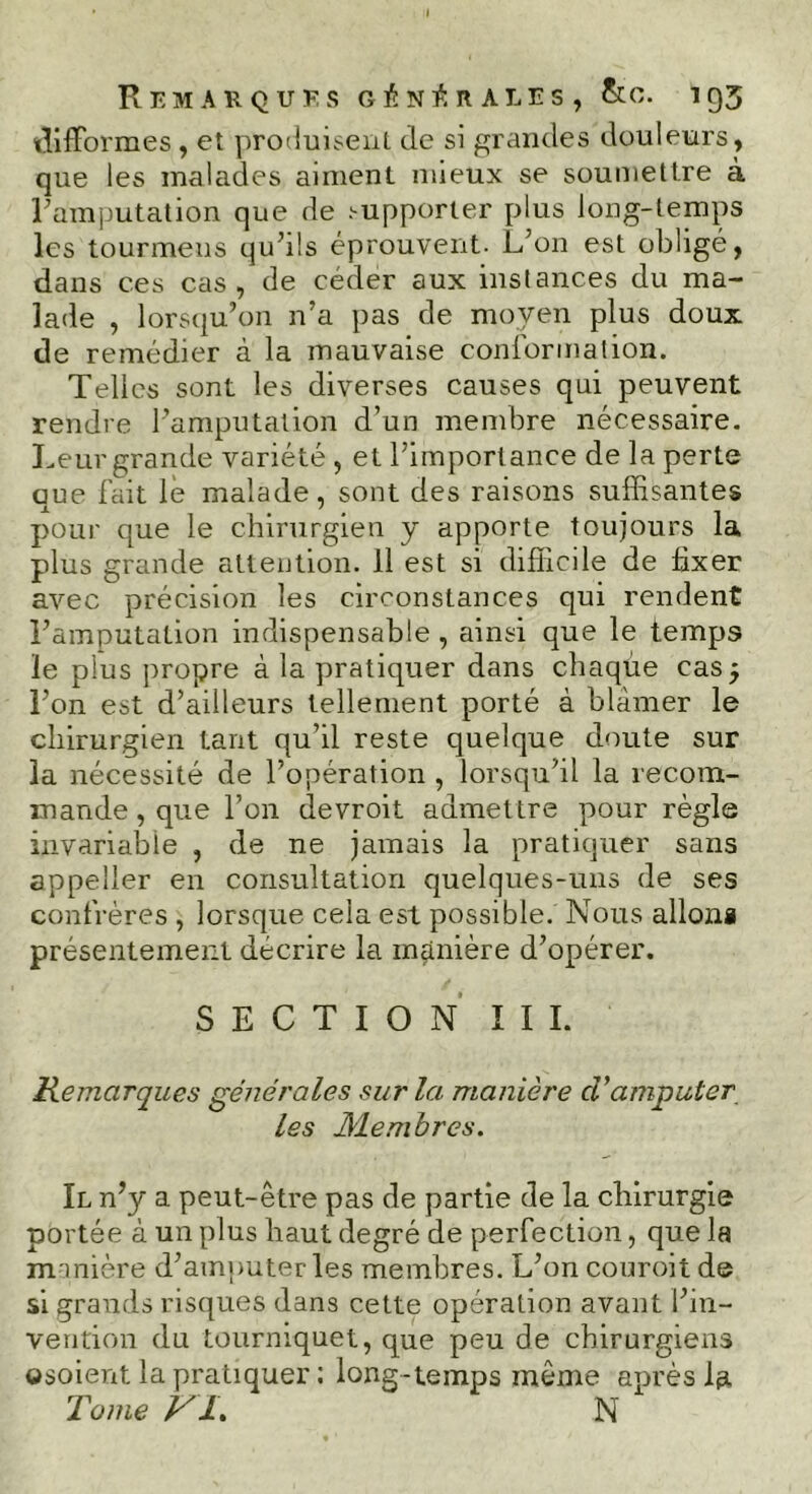 difformes , et produisent de si grandes douleurs, que les malades aiment mieux se soumettre à l'amputation que de supporter plus long-temps les tourmens qu'ils éprouvent- L'on est obligé, dans ces cas, de céder aux instances du ma- lade , lorsqu’on n’a pas de moyen plus doux de remédier à la mauvaise conformation. Telles sont les diverses causes qui peuvent rendre l'amputation d’un membre nécessaire. Leur grande variété , et l'importance de la perte que fait le malade, sont des raisons suffisantes pour que le chirurgien y apporte toujours la plus grande attention. 11 est si difficile de fixer avec précision les circonstances qui rendent l'amputation indispensable, ainsi que le temps le plus propre à la pratiquer dans chaque cas 5 l’on est d’ailleurs tellement porté à blâmer le chirurgien tant qu’il reste quelque doute sur la nécessité de l’opération , lorsqu’il la recom- mande , que l’on devroit admettre pour règle invariable , de ne jamais la pratiquer sans appeller en consultation quelques-uns de ses confrères , lorsque cela est possible. Nous allona présentement décrire la manière d'opérer. S E C T I O N I I I. Remarques générales sur la manière cVamputer les Membres. Il n'y a peut-être pas de partie de la chirurgie portée à un plus haut degré de perfection, que la manière d'amputer les membres. L'on couroit de si grands risques dans cette opération avant l'in- vention du tourniquet, que peu de chirurgiens ©soient la pratiquer : long-temps même après Tome VL N