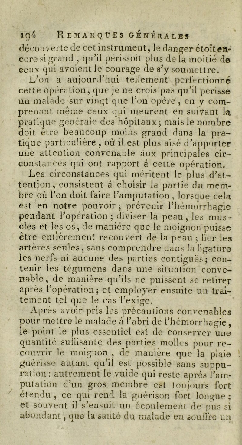 iq4 Remarques générales découverte de cet instrument, le danger étoiten- core si grand , qu’il périssoil plus delà moitié de ceux qui avoient le courage de s’y soumet! re. L’on a aujourd’hui tellement perfectionné cette opération, que je ne crois pas qu’il périsse un malade sur vingt que l’on opère , en y com- prenant même ceux qui meurent en suivant la pratique générale des hôpitaux; mais le nombre doit être beaucoup moins grand dans la pra- tique particulière , où il est plus aisé d’apporter une attention convenable aux principales cir- constances qui ont rapport à cette opération. Les circonstances qui méritent le plus d’at- tention, consistent à choisir la partie du mem- bre où l’on doit faire l’amputation , lorsque cela est en notre pouvoir ; prévenir l’hémorrhagie pendant l’opération ; diviser la peau , les mus- cles et les os, de manière que le moignon puisse être entièrement recouvert de la peau ; lier les artères seules, sans comprendre dans la ligature les nerfs ni aucune des parties contiguës; con- tenir les tégumens dans une situation conve- n able, de manière qu’ils ne puissent se retirer après l’opération; et employer ensuite un trai- tement tel que le cas l’exige. Après avoir pris les précautions convenables pour mettre le malade à l’abri de l’hémorrhagie, lè point le plus essentiel est de conserver une quantité su fusante des parties molles pour re- couvrir le moignon , de manière que la plaie guérisse autant qu’il est possible sans suppu- ration : autrement le vuide qui reste après l’am- putation d’un gros membre est toujours fort étendu , ce qui rend la guérison fort longue; et souvent il s’ensuit un écoulement de pus si abondant, que la *anté du malade eu soufre un