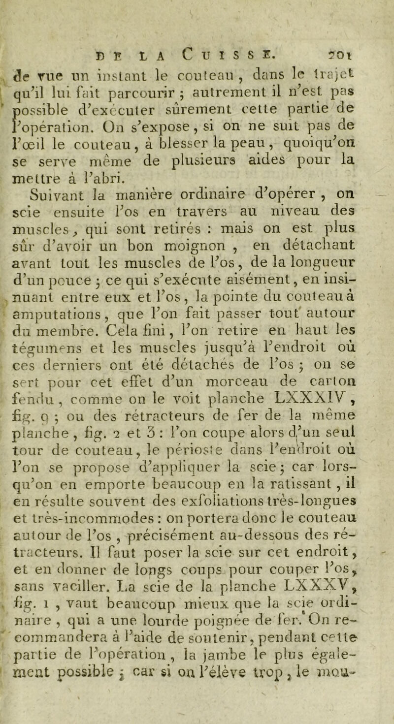 de Eue un instant le couteau , dans le trajet qu’il lui fait parcourir ; autrement il n’est pas possible d’exécuter sûrement cette partie de l’opération. On s’expose, si on ne suit pas de l’œil le couteau , à blesser la peau , quoiqu’on se serve même de plusieurs aides pour la mettre à l’abri. Suivant la manière ordinaire d’opérer , on scie ensuite l’os en travers au niveau des muscles., qui sont retirés : mais on est plus sûr d’avoir un bon moignon , en détachant avant tout les muscles de l’os, de la longueur d’un pouce 3 ce qui s’exécute aisément, en insi- nuant entre eux et l’os, la pointe du couteau à amputations, que l’on fait passer tout autour du membre. Cela fini, l’on retire en haut les tégumens et les muscles jusqu’à l’endroit où ces derniers ont été détachés de l’os ; 011 se sert pour cet effet d’un morceau de carton fendu, comme on le voit planche LXXX1X, fig. o ; ou des rétracteurs de fer de la même planche , fig. 2 et 3: l’on coupe alors d’un seul tour de couteau, le périoste dans l’endroit où l’on se propose d’appliquer la scie ; car lors- qu’on en emporte beaucoup en la ratissant , il en résulte souvent des exfoliations très-longues et très-incommodes : on portera donc le couteau autour de l’os , précisément au-dessous des ré- tracteurs. 11 faut poser la scie sur cet endroit, et en donner de longs coups pour couper l’os, sans vaciller. La scie de la planche LXXXV, fig. 1 , vaut beaucoup mieux que la scie ordi- naire , qui a une lourde poignée de fer. On re- commandera à l’aide de soutenir, pendant cette partie de l’opération , la jambe le plus égale- ment possible j car si on l’élève trop 3 le mou-