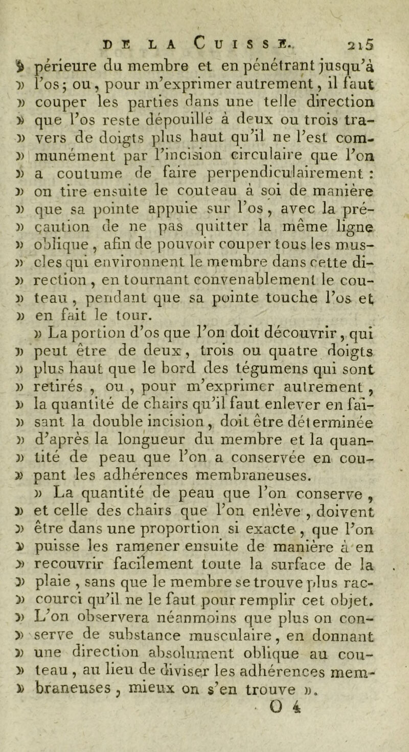 périeure du membre et en pénétrant jusqu’à 3) l’os ; ou , pour m’exprimer autrement, il faut » couper les parties dans une telle direction x que l’os reste dépouillé à deux ou trois tra- x vers de doigts plus haut qu’il ne l’est com- 3> munément par l’incision circulaire que l’on )) a coutume de faire perpendiculairement : )> on tire ensuite le couteau à soi de manière )> que sa pointe appuie sur l’os, avec la pré- )) çaution de ne pas quitter la même ligne » oblique , afin de pouvoir couper tous les mus- » clés qui environnent le membre dans cette di- 3> rection , en tournant convenablement le cou- )) teau , pendant que sa pointe touche l’os et x en fait le tour. » La portion d’os que l’on doit découvrir, qui 5) peut être de deux, trois ou quatre doigts n plus haut que le bord des tégumens qui sont » retirés , ou , pour m’exprimer autrement , x la quantité de chairs qu’il faut enlever en lai- x sant la double incision , doit être déterminée n d’après la longueur du membre et la quan- 3> tité de peau que l’on a conservée en cou- x pant les adhérences membraneuses. x La quantité de peau que l’on conserve , )) et celle des chairs que l’on enlève , doivent X être dans une proportion si exacte , que l’on x puisse les ramener ensuite de manière à en » recouvrir facilement toute la surface de la 3) plaie , sans que le membre se trouve plus rac- 3) courci qu’il ne le faut pour remplir cet objet. » L'on observera néanmoins que plus on con- 3> serve de substance musculaire, en donnant X une direction absolument oblique au cou- 3) teau , au lieu de diviser les adhérences mem- » braneuses , mieux on s’en trouve ».