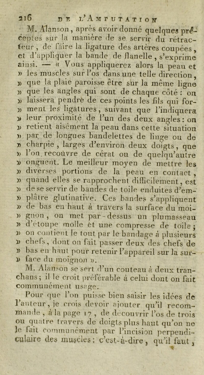 M. Alanson, après avoir donné quelques pré- ceptes sur la manière de se servir du rétrac- teur , de faire la ligature des artères coupées, et d’appliquer la bande de flanelle, s’exprime ainsi. — « Vous appliquerez alors la peau et )) les muscles sur l’os dans une telle direction, )> que la plaie paroisse être sur la même ligne j) que les angles qui sont de chaque côté : on » laissera pendre de ces points les fils qui for- » ment les ligatures, suivant que l’indiquera » leur proximité de l’un des deux angles: on » retient aisément la peau dans cette situation )> par de longues bandelettes de linge ou de t> charpie , larges d’environ deux doigts, que )> l’on recouvre de cérat ou de quelqu’autre » onguent. Le meilleur moyen de mettre les » diverses portions de la peau en contact , )) quand elles se rapprochent difficilement, est )) de se servir de bandes de toile enduites d’em- )) plâtre glutinative. Ces bandes s’appliquent )> de bas en haut à travers la surface du moi- n gnon, on met par-dessus un plumasseau » d’etoupe molle èt une compresse de toile j )> on contient le tout par le bandage à plusieurs chefs, dont on fait passer deux des chefs de î) bas en haut pour retenir l’appareil sur la sur- D face du moignon ». M. Alanson se sert d’un couteau à deux tran- chans; il le croit préférable à celui dont on fait communément usage. Pour que l’on puisse bien saisir les idées de l’auteur, je crois devoir ajouter qu’il recom- mande , à la page 17 , de découvrir l’os de trois ou quatre travers de doigts plus haut qu’on ne Je fait communément par l’incision perpendi- culaire des muscles: c’est-à-dire, qu’il faut,