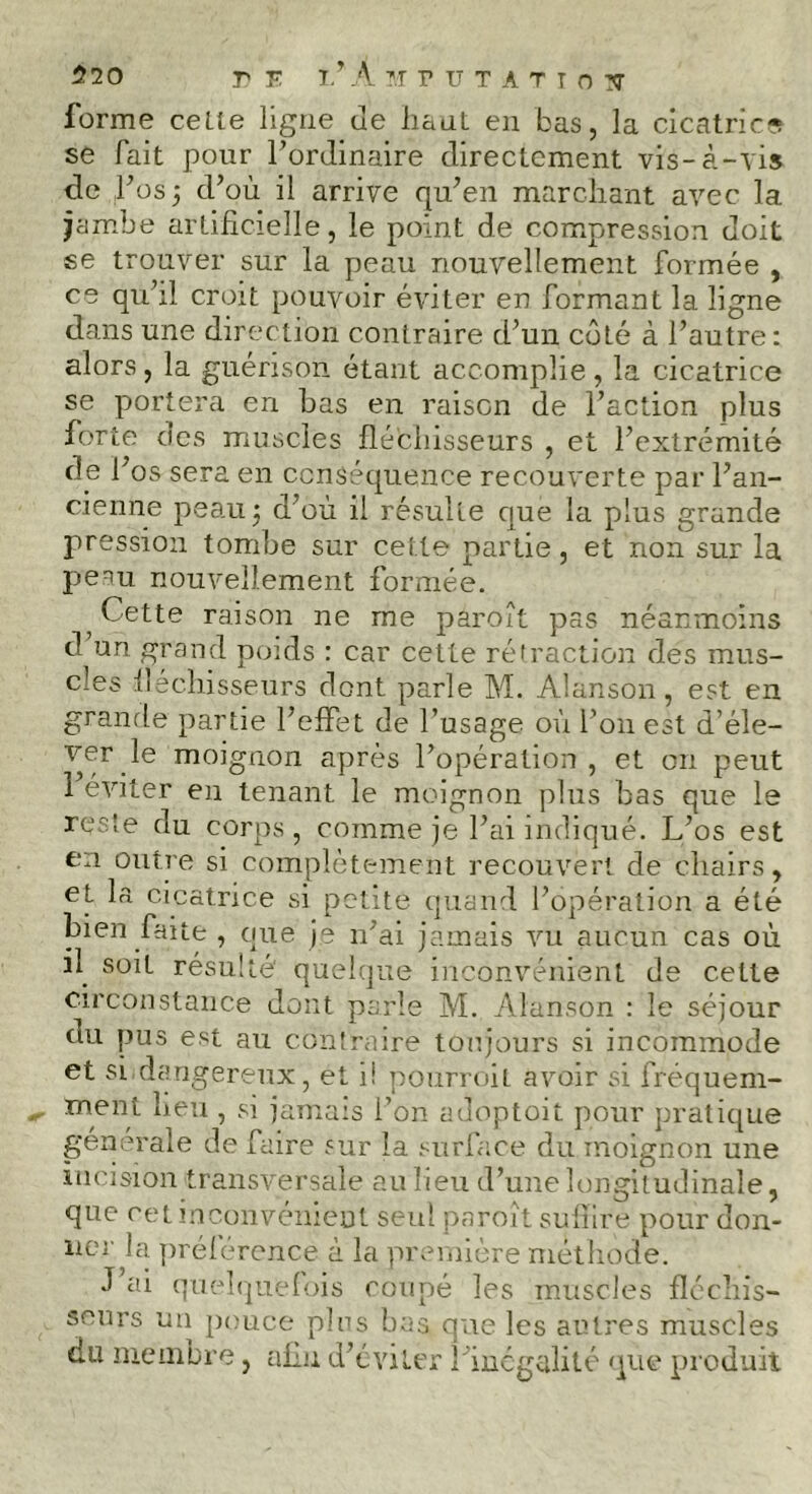 520 r F ï/ A MPUTATIOIT forme ceLte ligne de liant en bas, la cicatrice se fait pour l’ordinaire directement vis-à-vis de l’os 3 d’où il arrive qu’en marchant avec la jambe artificielle, le point de compression doit se trouver sur la peau nouvellement formée , ce qu’il croit pouvoir éviter en formant la ligne dans une direction contraire d’un côté à l’autre: alors, la guérison étant accomplie, la cicatrice se portera en bas en raison de l’action plus forte des muscles fléchisseurs , et l’extrémité de l’os sera en conséquence recouverte par l’an- cienne peauj d’où il résulte que la plus grande pression tombe sur cette partie, et non sur la peau nouvellement formée. ; Cette raison ne me paroît pas néanmoins d un grand poids : car cette rétraction des mus- cles fléchisseurs dont parle M. Alanson, est en grande partie l’effet de l’usage où l’on est d’éle- ver le moignon après l’opération, et on peut 1 éviter en tenant le moignon plus bas que le reste du corps, comme jê l’ai indiqué. L’os est en outre si complètement recouvert de chairs, et la cicatrice si petite quand l’opération a été bien faite , que je n’ai jamais vu aucun cas où il soit résulté' quelque inconvénient de cette circonstance dont parle M. Alanson : le séjour (tu pus est au contraire toujours si incommode et si dangereux, et i! pourvoit avoir si fréquem- ment lieu , si jamais l’on adoptoit pour pratique générale de faire sur la surface du moignon une incision transversale au lieu d’une longitudinale, que ret inconvénient seul paroît suffire pour don- ner la préférence à la première méthode. J ai quelquefois coupé les muscles fléchis- seurs un pouce pins bas que les autres muscles du membre, afin d’éviter l’inégalité que produit