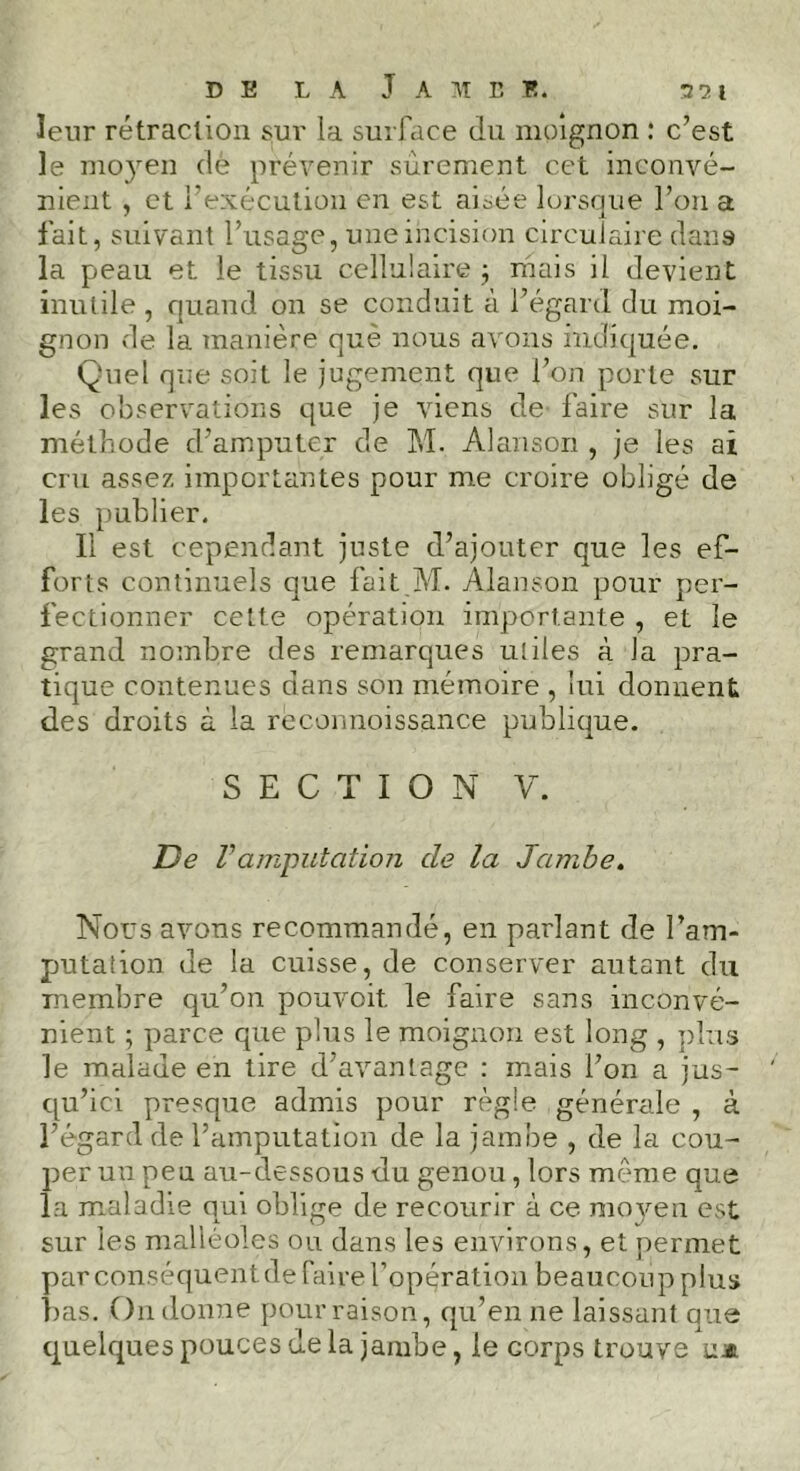 leur rétraction sur la surface du moignon : c’est le moyen dè prévenir sûrement cet inconvé- nient , et l’exécution en est aisée lorsque l’on a fait, suivant l’usage, une incision circulaire dans la peau et le tissu cellulaire ; mais il devient inutile , quand on se conduit à l’égard du moi- gnon de la manière que nous avons indiquée. Quel que soit le jugement que l’on porte sur les observations que je viens de' faire sur la méthode d’amputer de M. Alanson , je les ai cru assez importantes pour me croire obligé de les publier. Il est cependant juste d’ajouter que les ef- forts continuels que fait M. Alanson pour per- fectionner cette opération importante , et le grand nombre des remarques utiles à la pra- tique contenues dans son mémoire , lui donnent des droits à la rèconnoissance publique. S E C T I O N y. De Vamputation de la Jambe. Nous avons recommandé, en parlant de l’am- putation de la cuisse, de conserver autant du membre qu’on pouvoit le faire sans inconvé- nient ; parce que plus le moignon est long , plus le malade en tire d’avantage : mais l’on a jus- qu’ici presque admis pour règle générale , à l’égard de l’amputation de la jambe , de la cou- per un peu au-dessous du genou, lors même que la maladie qui oblige de recourir à ce moyen est sur les malléoles ou dans les environs, et permet par conséquent de faire l’opération beaucoup plus bas. O11 donne pour raison, qu’en ne laissant que quelques pouces de la jambe, le corps trouve uz