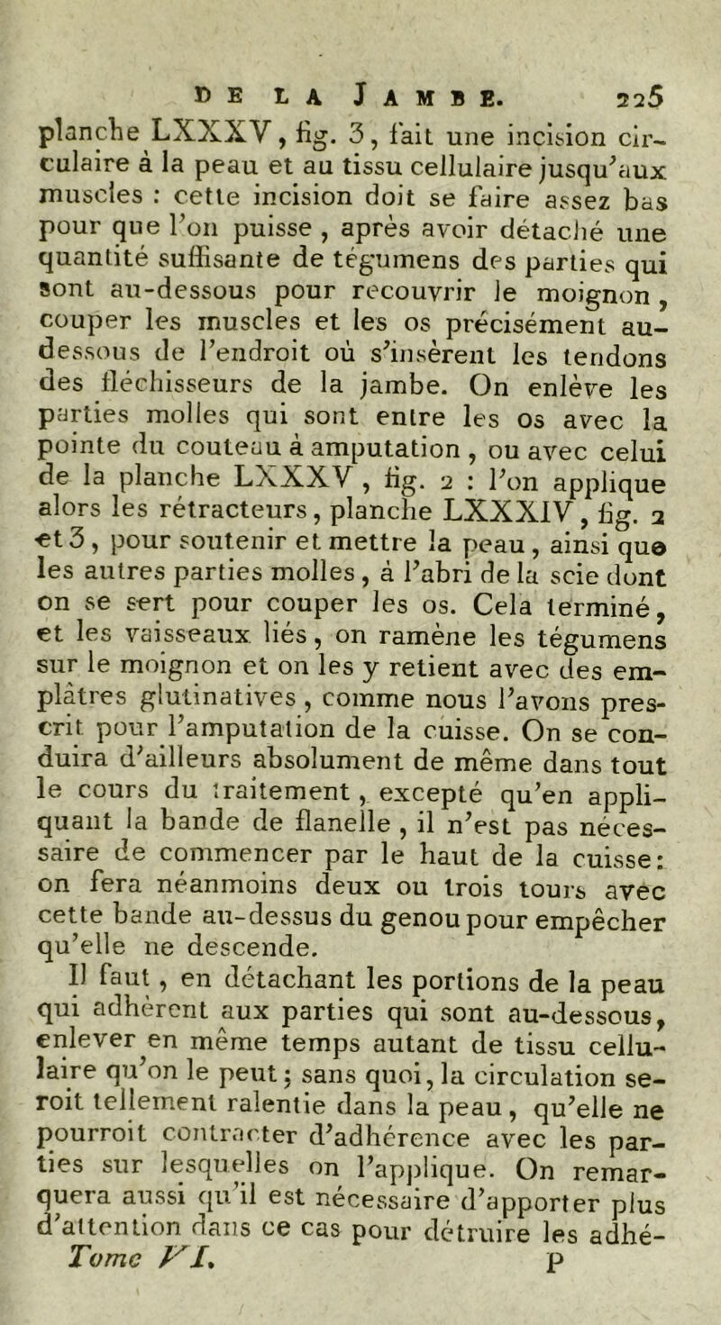 planche LXXXV, flg. 3, fait une incision cir- culaire à la peau et au tissu cellulaire jusqu'aux muscles : cette incision doit se faire assez bas pour que l’on puisse , après avoir détaché une quantité suffisante de tégumens des parties qui sont au-dessous pour recouvrir Je moignon , couper les muscles et les os précisément au- dessous de l’endroit où s’insèrent les tendons des fléchisseurs de la jambe. On enlève les parties molles qui sont entre les os avec la pointe du couteau à amputation , ou avec celui de la planche LXXXV , flg. 2 : l’on applique alors les rétracteurs, planche LXXX1V, flg. 2 •et 3 , pour soutenir et mettre la peau , ainsi quo les autres parties molles , à l’abri de la scie dont on se sert pour couper les os. Cela terminé, et les vaisseaux liés, on ramène les tégurnens sur le moignon et on les y retient avec des em- plâtres glutinatives , comme nous l’avons pres- crit pour l’amputation de la cuisse. On se con- duira d’ailleurs absolument de même dans tout le cours du traitement, excepté qu’en appli- quant la bande de flanelle , il n’est pas néces- saire de commencer par le haut de la cuisse: on fera néanmoins deux ou trois tours avec cette bande au-dessus du genou pour empêcher qu’elle 11e descende. Il faut, en détachant les portions de la peau qui adhèrent aux parties qui sont au-dessous, enlever en même temps autant de tissu cellu- laire qu’on le peut ; sans quoi, la circulation se- roit tellement ralentie dans la peau, qu’elle ne pourroit contracter d’adhcrence avec les par- ties sur lesquelles on l’applique. On remar- quera aussi qu il est nécessaire d’apporter plus d’altcntion dans ce cas pour détruire les adhé- Tomc Vp