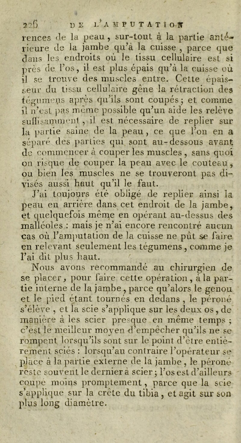 rences de la peau, sur-tout à la partie anté- rieure de la jambe qu’à la cuisse , parce que dans les endroits où le tissu cellulaire est si près de l’os, il est plus épais qu’à la cuisse où il se trouve des muscles entre. Cette épais- seur du tissu cellulaire gène la rétraction des tégmncps après qu’ils sont coupés 5 et comme il n’e.st pas même possible qu’un aide les relève suffisamment , il est nécessaire de replier sur la partie saine de la peau , ce que l’on en a séparé des parties qui sont au-dessous avant de commencer à couper les muscles , sans quoi on risque de couper la peau avec le couteau, ou bien les muscles ne se trouveront pas di- visés aussi haut qu’il le faut. J’ai toujours été obligé de replier ainsi la peau en arrière dans cet endroit de la jambe, et quelquefois même en opérant au-dessus des malléoles : mais je n’ai encore rencontré aucun cas où l’amputation de la cuisse ne put se faire en relevant seulement les tégumens, comme je l’ai dit plus haut. Nous avons recommandé au chirurgien de se placer y pour faire cette opération, à la par- tie interne de la jambe, parce qu’alors le genou et le pied étant tournés en dedans , le péroné s’élève , et la scie s’applique sur les deux os , de manière à les scier presque en même temps ; c’est le meilleur moyen d’empêcher qu’ils ne se rompent lorsqu’ils sont sur le point d’être entiè- rement sciés : lorsqu’au contraire l’opérateur se place à la partie externe de la jambe , le péroné reste souvent le dernier à scier ; l’os est d’ailleurs coupe moins promptement, parce que la scie s’applique sur la crête du tibia , et agit sur son plus long diamètre.