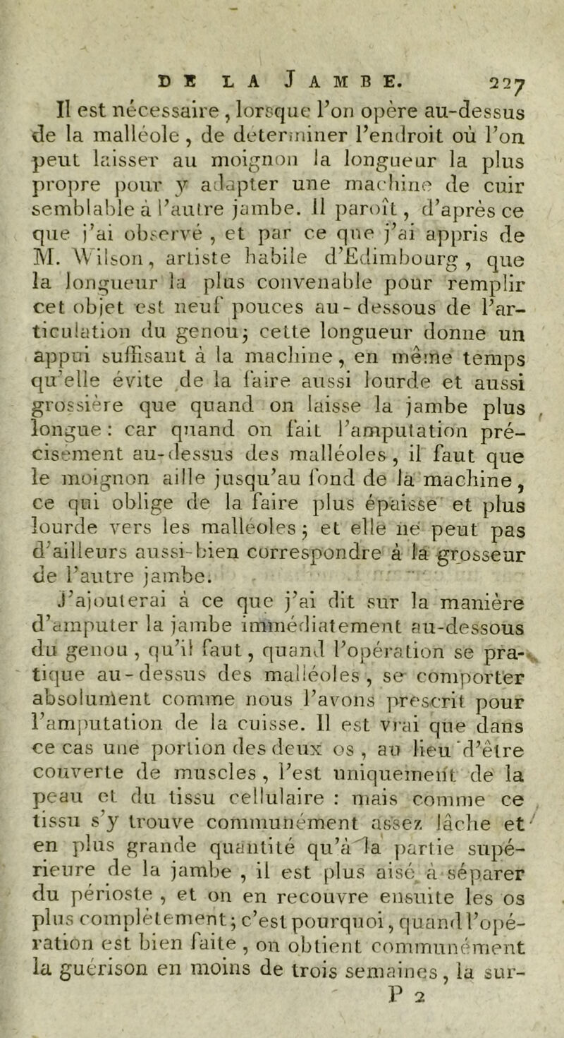 Il est nécessaire , lorsque l’on opère au-dessus de la malléole , de déterminer l’endroit où l’on peut laisser au moignon la longueur la plus propre pour y adapter une machine de cuir semblable à l’autre jambe. Il paroît, d’après ce que j’ai observé , et par ce que j’ai appris de M. Wilson, arliste habile d’Edimbourg , que la longueur la plus convenable pour remplir cet objet est neuf pouces au-dessous de l’ar- ticulation du genou; cette longueur donne un appui suffisant à la machine, en même temps quelle évite de la faire aussi lourde et aussi grossière que quand on laisse la jambe plus longue : car quand on faiL l’amputation pré- cisément au-dessus des malléoles, il faut que le moignon aille jusqu’au fond de la machine, ce qui oblige de la faire plus épaisse et plus lourde vers les malléoles; et elle né peut pas d'ailleurs aussi-bien correspondre à la grosseur de l’autre jambe. j’ajouterai à ce que j’ai dit sur la manière d’amputer la jambe immédiatement au-dessous du genou , qu’il faut, quand l’opération se pra- tique au-dessus des malléoles, se comporter absolument comme nous l’avons prescrit pour l’amputation de la cuisse. 11 est vrai que dans ce cas une portion des deux os, au lieu'd’être couverte de muscles , l’est uniquement de la peau et du tissu cellulaire : mais comme ce tissu s’y trouve communément assez lâche et en plus grande quantité qu’à'la partie supé- rieure de la jambe , il est plus aisé\ à séparer du périoste , et on en recouvre ensuite les os plus complètement; c’est pourquoi, quand l’opé- ration est bien laite , on obtient communément la guérison en moins de trois semaines, la sur-