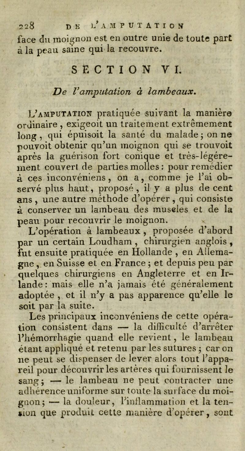 face du moignon est en outre unie de toute part à la peau saine qui la recouvre. SECTION y I. De Vamputation à lambeaux. L’amputation pratiquée suivant la manière ordinaire , exigeoit un traitement extrêmement long, qui épuisoit la santé du malade ; on ne pouvoit obtenir qu’un moignon qui se trouvoit après la guérison fort conique et très-légére- ment couvert de parties molles : pour remédier à ces inconvéniens, on a, comme je l’ai ob- servé plus haut, proposé , il y a plus de cent ans , une autre méthode d’opérer , qui consiste à conserver un lambeau des museles et de la peau pour recouvrir le moignon. L’opération à lambeaux, proposée d’abord par un certain Loudham , chirurgien angîois , fut ensuite pratiquée en Hollande , en Allema- gne , en Suisse et en France ; et depuis peu par quelques chirurgiens en Angleterre et en Ir- lande : mais elle n’a jamais été généralement adoptée , et il n’y a pas apparence qu’elle le soit par la suite. Les principaux inconvéniens de cette opéra- tion consistent dans — la difficulté d’arrêter l’hémorrhagie quand elle revient, le lambeau étant appliqué et retenu par les sutures ; car on ne peut se dispenser de lever alors tout l’appa- reil pour découvrir les artères qui fournissent le sang j — le lambeau ne peut contracter une adhérence uniforme sur toute la surface du moi- gnon; — la douleur, l’inflammation et la ten- sion que produit cette manière d’opérer, sont