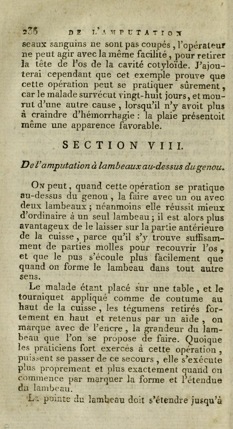 seaux sanguins ne sont pas coupés , l’opérateur ne peut agir avec la même facilité , pour retirer la tête de l’os de la cavité cotyloïde. J’ajou- terai cependant que cet exemple prouve que cette opération peut se pratiquer sûrement, car le malade survécut vingt-huit jours, et mou- rut d’une autre cause , lorsqu’il n’y avoit plus à craindre d’hémorrhagie : la plaie présentoit même une apparence favorable. SECTION VIII. D e Vamputation à lambeaux au-dessus du genou. On peut, quand cette opération se pratique au-dessus du genou , la faire avec un ou avec deux lambeaux -, néanmoins elle réussit mieux d’ordinaire à un seul lambeau 5 il est alors plus avantageux de le laisser sur la partie antérieure de la cuisse , parce qu’il s’y trouve suffisam- ment de parties molles pour recouvrir l’os , et que le pus s’écoule plus facilement que quand on forme le lambeau dans tout autre sens. Le malade étant placé sur une table , et le tourniquet appliqué comme de coutume au haut de la cuisse , les tégumens retirés for- tement en haut et retenus par un aide , on marque avec de l’encre , la grandeur du lam- beau que l’on se propose de faire. Quoique les praticiens fort exercés à cette opération , puissent se passer de ce secours , elle s’exécute plus proprement et plus exactement quand on commence par marquer la forme et l’étendue du lambeau. pointe du lambeau doit s’étendre jusqu’à