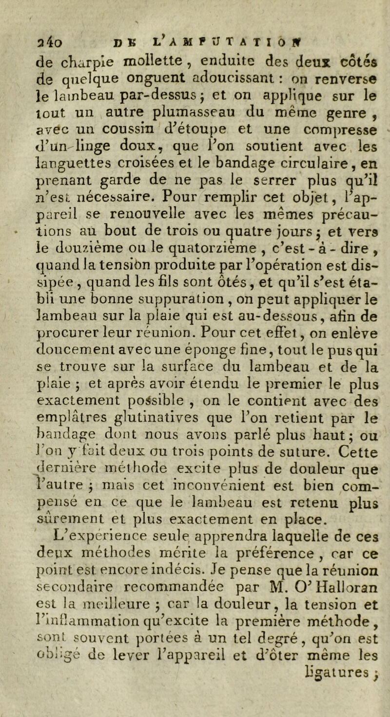 de charpie mollette , enduite des deux cotés de quelque onguent adoucissant : on renverse le lambeau par-dessus ; et on applique sur le tout un autre plumasseau du même genre , avec un coussin d'étoupe et une compresse d’un linge doux, que l’on soutient avec les languettes croisées et le bandage circulaire, en prenant garde de ne pas le serrer plus qu’il n’est nécessaire. Pour remplir cet objet, l’ap- pareil se renouvelle avec les mêmes précau- tions au bout de trois ou quatre jours; et vers le douzième ou le quatorzième , c’est - à - dire , quand la tension produite par l’opération est dis- sipée , quand les fils sont ôtés, et qu’il s’est éta- bli une bonne suppuration , on peut appliquer le lambeau sur la plaie qui est au-dessous, afin de procurer leur réunion. Pour cet effet, on enlève doucement avec une éponge fine, tout le pus qui se trouve sur la surface du lambeau et de la plaie ; et après avoir étendu le premier le plus exactement possible , on le contient avec des emplâtres glutinatives que l’on retient par le bandage dont nous avons parlé plus haut; ou l’on y-fait deux ou trois points de suture. Cette dernière méthode excite plus de douleur que l’autre ; niais cet inconvénient est bien com- pensé en ce que le lambeau est retenu plus sûrement et plus exactement en place. L’expérience seule apprendra laquelle de ces deux méthodes mérite la préférence , car ce point est encore indécis. .Te pense que la réunion secondaire recommandée par M. O’Halloran est la meilleure ; car la douleur, la tension et l’inflammation qu’excite la première méthode , sont souvent portées à un tel degré, qu’on est obligé de lever l’appareil et d’ôter même les ligatures ;