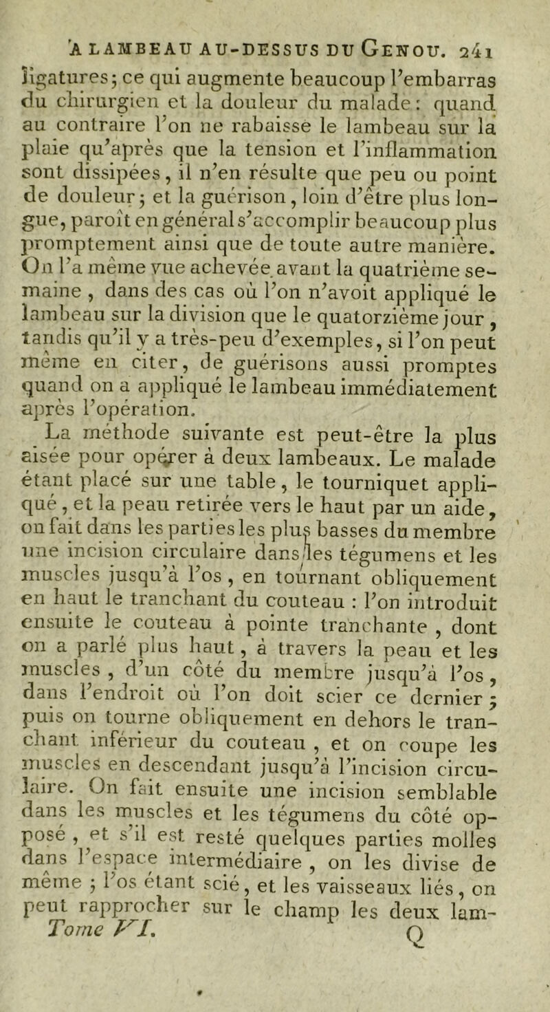 ligatures; ce qui augmente beaucoup l’embarras du chirurgien et la douleur du malade : quand au contraire l'on ne rabaisse le lambeau sur la plaie qu’après que la tension et l’inflammation sont dissipées, il n’en résulte que peu ou point de douleurj et la guérison, loin d’être plus lon- gue, puroît en général s’accomplir beaucoup plus promptement ainsi que de toute autre manière. On l’a meme vue achevée avant la quatrième se- maine , dans des cas où l’on n’avoit appliqué le lambeau sur la division que le quatorzième jour , tandis qu’il y a tres-peu d’exemples, si l’on peut même en citer, de guérisons aussi promptes quand on a appliqué le lambeau immédiatement après l’opération. La méthode suivante est peut-être la plus aisée pour opérer à deux lambeaux. Le malade étant placé sur une table, le tourniquet appli- qué , et la peau retirée vers le haut par un aide, on Fait dans les parti es les pins basses du membre une incision circulaire dans.les tégumens et les muscles jusqu’à l’os , en tournant obliquement en haut le tranchant du couteau : l’on introduit ensuite le couteau à pointe tranchante , dont on a parlé plus haut, à travers la peau et les muscles , d’un côté du membre jusqu’à l’os , dans l’endroit où l’on doit scier ce dernier ÿ puis on tourne obliquement en dehors le tran- chant inférieur du couteau , et on coupe les muscles en descendant jusqu’à l’incision circu- laire. On fait ensuite une incision semblable dans les muscles et les tégumens du côté op- posé , et s il est resté quelques parties molles dans l’espace intermédiaire , on les divise de même ; l’os étant scié, et les vaisseaux liés, on peut rapprocher sur le champ les deux lam- Tome VI. q