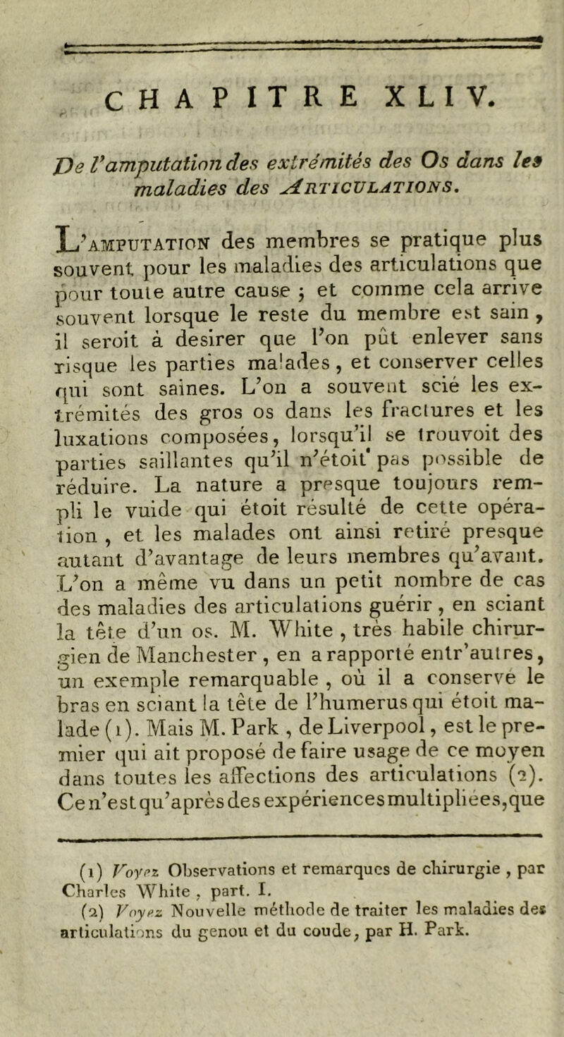 De Vamputation des extrémités des Os dans les maladies des Articulations. amputation des membres se pratique plus souvent pour les maladies des articulations que pour toute autre cause ; et comme cela arrive souvent lorsque le reste du membre est sain , il seroit à desirer que l’on pût enlever sans risque les parties ma'ades , et conserver celles qui sont saines. L’on a souvent scié les ex- trémités des gros os dans les fractures et les luxations composées, lorsqu’il se trouvoit des parties saillantes qu’il n’étoif pas possible de réduire. La nature a presque toujours rem- pli le vuide qui étoit résulté de cette opéra- lion , et les malades ont ainsi retiré presque autant d’avantage de leurs membres qu’avant. L’on a même vu dans un petit nombre de cas des maladies des articulations guérir , en sciant la tête d’un os. M. White , très habile chirur- gien de Manchester , en a rapporté entr’aulres, un exemple remarquable , où il a conserve le bras en sciant la tête de l’humerus qui étoit ma- lade (1). Mais M. Park , deLiverpool, est le pre- mier qui ait proposé de faire usage de ce moyen dans toutes les affections des articulations (e). Ce n’est qu’après des expériences multipliées,que (1) Voyez Observations et remarques de chirurgie , par Charles White , part. I. (9) Voyez Nouvelle méthode de traiter les maladies des articulations du genou et du coude, par H. Park.