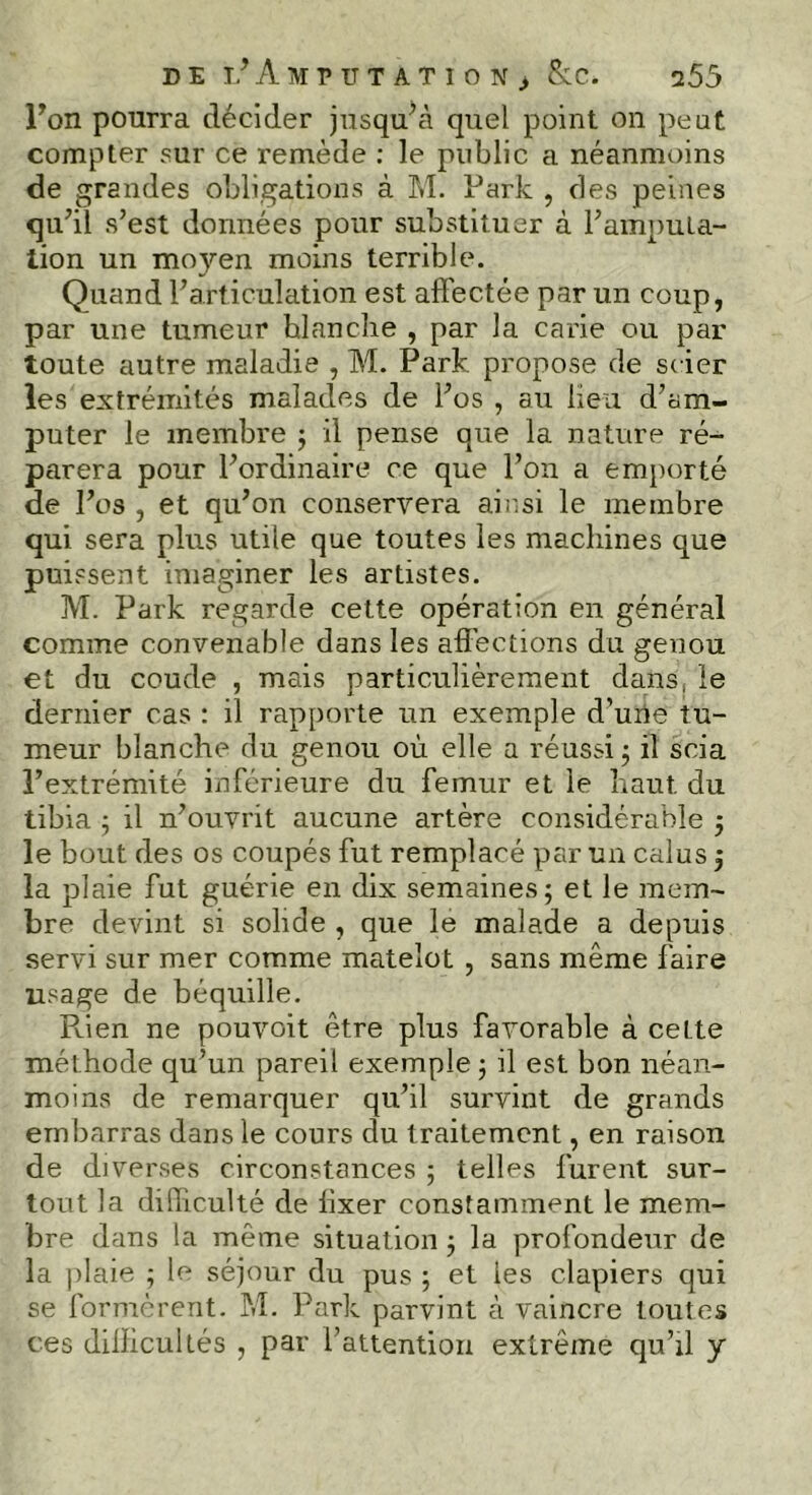 DE ^AMPUTATION) &C. 755 Ton pourra décider jusqu’à quel point on peut compter sur ce remède : le public a néanmoins de grandes obligations à M. Park , des peines qu’il s’est données pour substituer à l’amputa- tion un mo}>-en moins terrible. Quand l’articulation est affectée par un coup, par une tumeur hlanche , par la carie ou par toute autre maladie , M. Park. propose de scier les extrémités malades de l’os , au lieu d’am- puter le membre ; il pense que la nature ré- parera pour l’ordinaire ce que l’on a emporté de l’os , et qu’on conservera ainsi le membre qui sera plus utile que toutes les machines que puissent imaginer les artistes. M. Park regarde cette opération en général comme convenable dans les affections du genou et du coude , mais particulièrement dans, le dernier cas : il rapporte un exemple d’une tu- meur blanche du genou où elle a réussi ; il scia l’extrémité inférieure du fémur et le haut du tibia ; il n’ouvrit aucune artère considérable ; le bout des os coupés fut remplacé par un calus ; la plaie fut guérie en dix semaines; et le mem- bre devint si solide , que le malade a depuis servi sur mer comme matelot , sans même faire usage de béquille. Rien ne pouvoit être plus favorable à ceLte méthode qu’un pareil exemple ; il est bon néan- moins de remarquer qu’il survint de grands embarras dans le cours du traitement, en raison de diverses circonstances ; telles lurent sur- tout la difliculté de fixer constamment le mem- bre dans la même situation ; la profondeur de la plaie ; le séjour du pus ; et les clapiers qui se formèrent. M. Park parvint à vaincre toutes ces difficultés , par l’attention extrême qu’il y