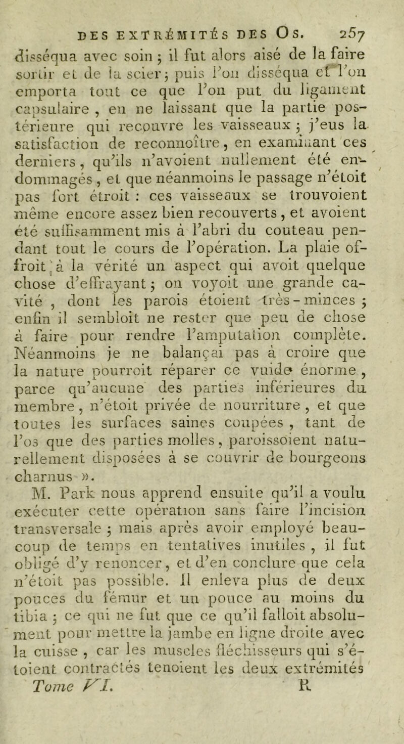 DES EXTRÉMITÉS DES Os. '25j disséqua avec soin ; il fut alors aisé de la faire sortir et de la scier $ puis l’on disséqua et l’on emporta tout ce que Poil put du ligament capsulaire , en ne laissant que la partie pos- térieure qui recouvre les vaisseaux 5. j’eus la. satisfaction de reconno'ître, en examinant ces derniers, qu’ils n’avoient nullement été en- dommagés , et que néanmoins le passage n’éloit pas fort élroit : ces vaisseaux se irouvoient même encore assez bien recouverts , et avoient été suffisamment mis à l’abri du couteau pen- dant tout le cours de l’opération. La plaie of- froit'à la vérité un aspect qui avoit quelque chose d’effrayant ; on voyoit une grande ca- vité , dont les parois étoient très - minces 3 enfin il sembloit ne rester que peu de chose à faire pour rendre l’amputation complète. Néanmoins je ne balançai pas à croire que la nature pourroit réparer ce vuide* énorme , parce qu’aucune des parties inférieures du membre, n’étoit privée de nourriture, et que toutes les surfaces saines coupées , tant de l’os que des parties molles, paroissoient natu- rellement disposées à se couvrir de bourgeons charnus ». M. Parle nous apprend ensuite qu’il a voulu exécuter cette opération sans faire l’incision transversale 3 mais après avoir employé beau- coup de temps en tentatives inutiles , il fut obligé d’y renoncer, et, d’en conclure que cela n’étoit pas possible. Il enleva plus de deux pouces du fémur et un pouce au moins du tibia 3 ce qui ne fut que ce qu’il falloit absolu- ment pour mettre la jambe en ligne droite avec la cuisse , car les muscles fléchisseurs qui s’é- toient contractés tenoient les deux extrémités Tüine ALT. R.