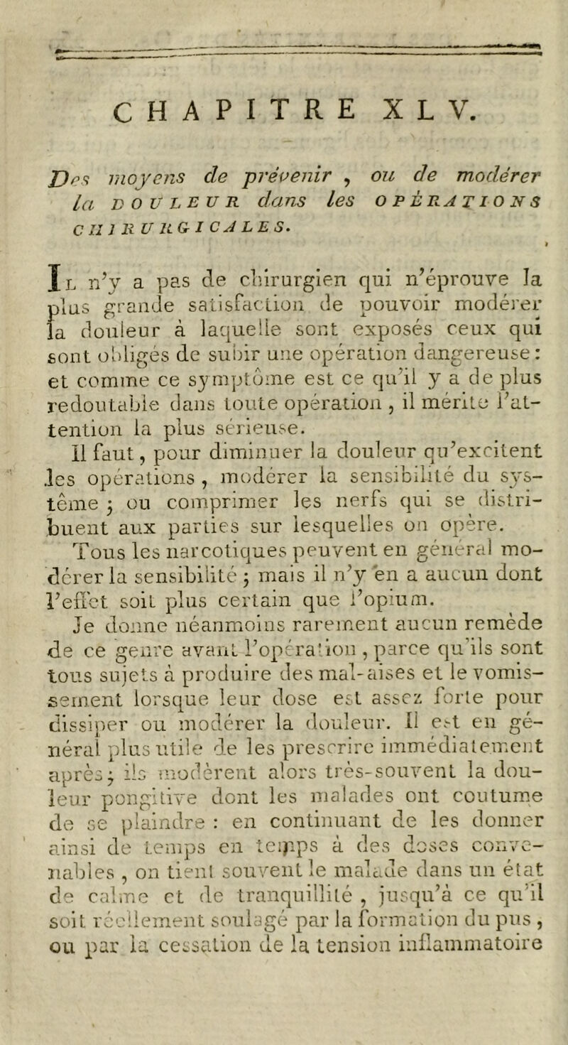 Dos moyens cle prévenir , ou de modérer la douleur dans les opérations CHIRURGICALES. Il n’y a pas de chirurgien qui n’éprouve la plus grande satisfaction de pouvoir modérer la douleur à laquelle sont exposés ceux qui sont obligés de subir une opération dangereuse: et comme ce symptôme est ce qu’il y a de plus redoutable dans toute opération , il mérite l’at- tention la plus sérieuse. 11 faut, pour diminuer la douleur qu’excitent .les opérations , modérer la sensibilité du sys- tème 3 ou comprimer les nerfs qui se distri- buent aux parties sur lesquelles on opère. Tous les narcotiques peuvent en général mo- dérer la sensibilité 3 mais il n’y en a aucun dont l’effet soit plus certain que l’opium. Je donne néanmoins rarement aucun remède de ce genre avant l’opération , parce qu’ils sont tous sujets à produire des mal-aises et le vomis- sement lorsque leur dose est assez forte pour dissiper ou modérer la douleur. Il est en gé- néral plus utile de les prescrire immédiatement après 3 ils modèrent alors très-souvent la dou- leur pongitive dont les malades ont coutume de se plaindre : en continuant de les donner ainsi de temps en tcijips à des doses conve- nables , on tient souvent le malade dans un état de calme et de tranquillité , jusqu’à ce qu’il soit réellement soulagé par la formation du pus , ou par la cessation de la tension inflammatoire