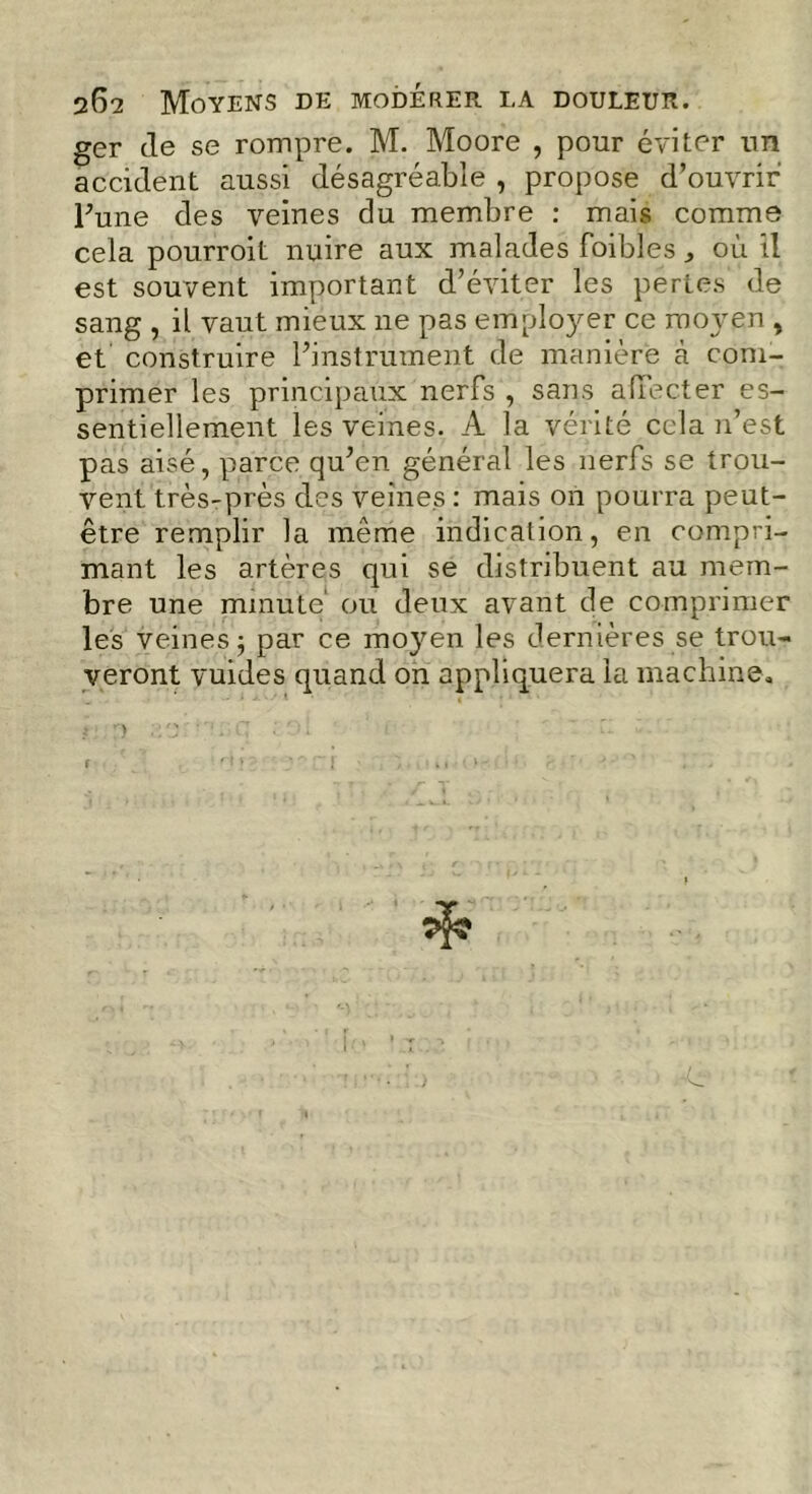 ger (le se rompre. M. Moore , pour éviter un accident aussi désagréable , propose d’ouvrir l’une des veines du membre : mais comme cela pourroit nuire aux malades foibles, où il est souvent important d’éviter les pertes de sang , il vaut mieux ne pas employer ce moyen , et construire l’instrument de manière à com- primer les principaux nerfs , sans affecter es- sentiellement les veines. A la vérité cela n’est pas aisé, parce qu’en général les nerfs se trou- vent très-près des veines : mais on pourra peut- être remplir la même indication, en compri- mant les artères qui se distribuent au mem- bre une minute' ou deux avant de comprimer les veines; par ce moyen les dernières se trou- veront vuides quand on appliquera la machine.