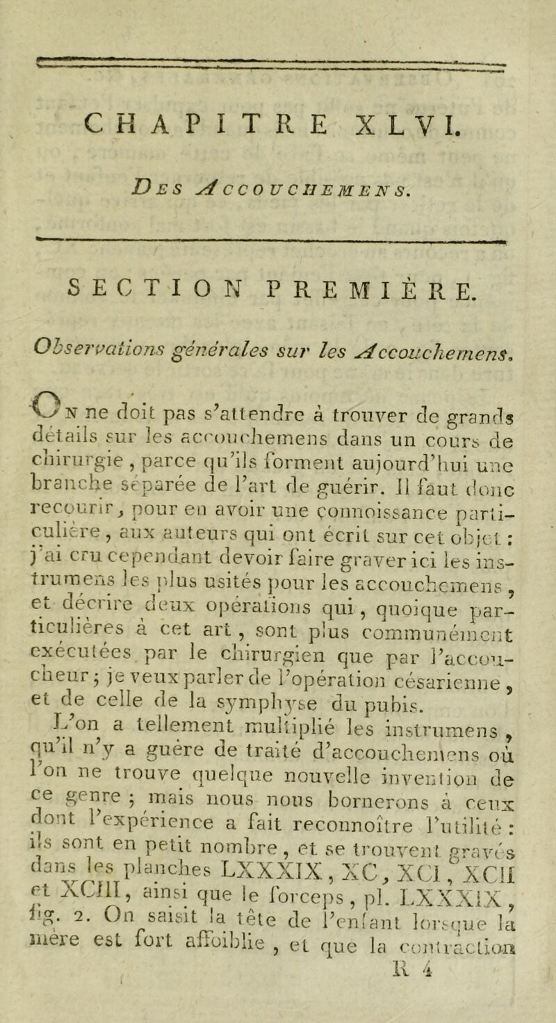 Des A CC0UC1IEMENS. SECTION PREMIÈRE. Observations générales sur les Accouchement. Os ne doit pas s’attendre à trouver de grands détails sur les accouchemens. dans un cours de chirurgie , parce qu’ils forment aujourd’hui une branche séparée de l’art de guérir. 11 faut donc recourir, pour en avoir une çonnoissance parti- culière , aux auteurs qui ont écrit sur cet objet : j ai cru cependant devoir faire graver ici les ins- t ru mens les plus usités pour les accouchçmens , ^c deux operations qui, quoique par- ticulières à cet art, sont plus communément exécutées, par le chirurgien que par l’accou- cheur; je veux'parler de l’opération césarienne, et de celle de la symphjue du pubis. L’on a tellement multiplié les instrumens , qu’il n’y a guère de traité d’accouchemens où on ne trouve quelque nouvelle invention de ce genre ; mais nous nous bornerons à ceux dont l’expérience a fait reconnoître futilité: us sont en petit nombre, et se trouvent gravés dans les planches LXXXIX, XC, XC1 ,°XC!I r-t XQII, ainsi que le forceps, pi. LXXXIX. fg. 2. On saisit la tête de l’enlant lorsque b r niituur ici mere est fort afFoiblie , et que la contraction