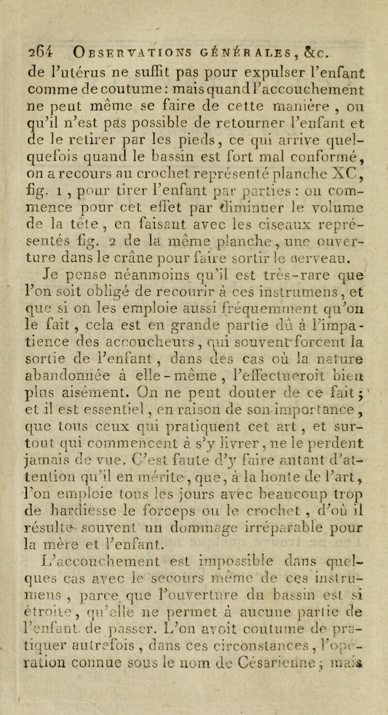 264 Observations générales, &c. de l’utérus ne suffit pas pour expulser l’enfant comme de coutume : mais quand l’accouchement ne peut même se faire de cette manière , ou qu’il n’est pas possible de retourner l’enfant et de le retirer par les pieds, ce qui arrive quel- quefois quand le bassin est fort mal conformé, on a recours au crochet représenté planche XC, hg. 1 , pour tirer l’enfant par parties : on com- mence pour cet effet par diminuer le volume de la tête , en faisant avec les ciseaux repré- sentés fig. 2 de la même planche, une ouver- ture dans le crâne pour faire sortir le üerveau. Je pense néanmoins qu’il est très-rare que l’on soit obligé de recourir à ces instrumens, et que si on les emploie aussi fréquemment qu’on le fait , cela est en grande partie du à l’impa- tience des accoucheurs, qui souvent forcent la sortie de l’enfant , dans des cas où la nature abandonnée à elle-même, l’effectueroit bien plus aisément. On ne peut douter de ce fait; et il est essentiel, en raison de son importance , que tous ceux qui pratiquent cet art, et sur- tout qui commencent à s’y livrer, ne le perdent jamais de vue. C’est faute d’}r faire autant d’at- tention qu’il en mérite, que, à la honte de l’art, l’on emploie tous les jours avec beaucoup trop de hardiesse le forceps ou le crochet , d’où il résulte souvent un dommage irréparable pour la mère et l’enfant. L’accouchement est impossible dans quel- ques cas avec le secours même de ces instru- mens , parce que l’ouverture du bassin est si étroite, qu’elle ne permet à aucune partie de l’enfant de passer. L’on avoit coutume de pra- tiquer autrefois , dans ces circonstances, l’opé- ration connue sous le nom de Césarienne; mais