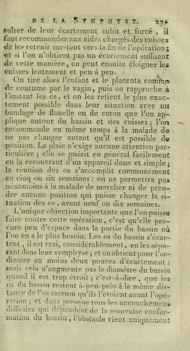 ëuller de leur écartement subit et forcé , il faut recommander aux aides chargés des cuisses de les retenir sjur-lout vers la lin de l’opération; et si l’on n’obtient pas un écartement suffisant de cette manière, en peut ensuite éloigner les cuisses lentement, et peu à peu. On tire alors l’enfant et le placenta comrtie de coutume par le vagin, puis on rapproche à l’instant les os , et on les retient le plus exac- tement possible dans leur situation avec un bandage de flanelle ou de coton que l’on ap- plique autour du bassin et des cuisses 5 l’on recommande en même temps à la malade de ne pas changer autant qu’il est possible de position. La plaie n’exige aucune attention par- ticulière ; elle se guérit en général facilement en la recouvrant d’un appareil doux, et simple ; la réunion des os s’accomplit communément en cinq ou six semaines : on ne permettra pas néanmoins à la malade de marcher ni de pren- dre aucune position qui puisse changer la si- tuation des os , avant neuf ou dix semaines. L’unique objection importante que l’on puisse faire contre cette opération, c’est qu’elle pro- cure peu d’espace dans la partie du bassin où l’on en ale plus besoin. Les os du bassin s’écar- tent, il est vrai, considérablement, en les sépa- rant dans leur symphyse ; et on obtient pour l ’or- dinaire au moins deux pouces d’écartement niais cela n’augmente pas le diamètre du bassin quand il est trop étroit 5 c’est-à-dire , que les os du bassin restent à-peu-près à la même dis- tance de l’os sacrum qu’ils l’etoient avant l’opé- r 5 ; ion ; et dans presque tous les accouchemens difficiles qui dépendent de la mauvaise confor-