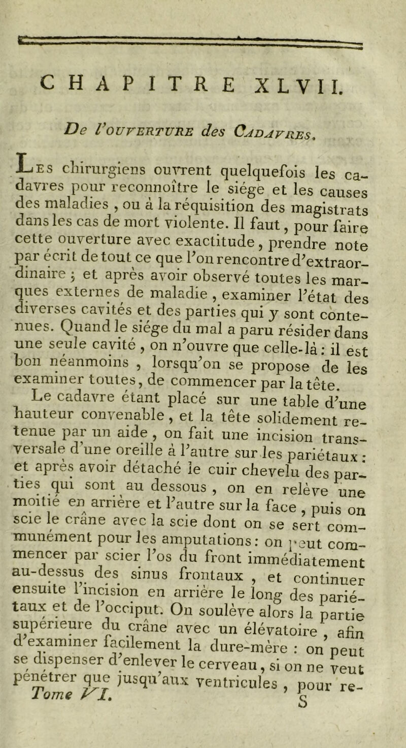 De Vouverture des Cadavres. Les chirurgiens ouvrent quelquefois les ca- davres pour reconnoître le siège et les causes des maladies , ou a la réquisition des magistrats dans les cas de mort violente. Il faut, pour faire cette ouverture avec exactitude, prendre note par écrit de tout ce que fon rencontre d’extraor- dinaire ; et après avoir observé toutes les mar- ques externes de maladie , examiner l’état des diverses cavités et des parties qui y sont conte- nues. Quand le siège du mal a paru résider dans une seule cavité , on n’ouvre que celle-là: il est bon néanmoins , lorsqu’on se propose de les examiner toutes, de commencer par la tête Le cadavre étant placé sur une table d’une hauteur convenable, et la tete solidement re- tenue par un aide , on fait une incision trans- versale dune oreille à l’autre sur les pariétaux : et apres avoir détache le cuir chevelu des par- ties qui sont au dessous , on en relève une moitié en arrière et l’autre sur la face , puis on scie le crâne avec la scie dont on se sert com- munément pour les amputations: on peut com- mencer par scier l’os du front immédiatement au-dessus des sinus frontaux , et continuer ensuite 1 incision en arrière le long des parié- taux et de l’occiput. On soulève alors la partie supérieure du crâne avec un élévatoire , afin d examiner facilement la dure-mère : on peut se dispenser d^enlever le cerveau, si on ne veut pénétrer que jusqu’aux ventricules , pour re- JL QTTIÇ r jL* q