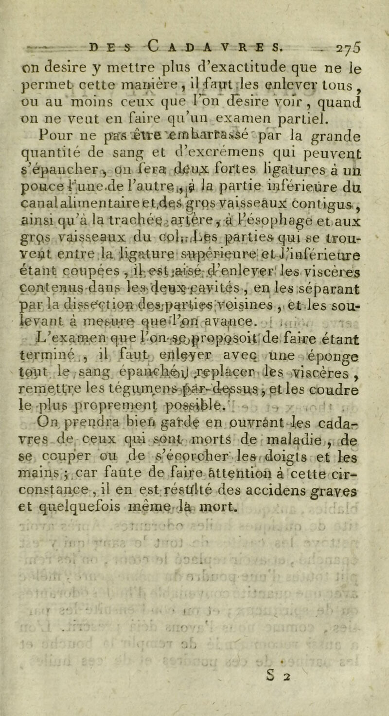 on désiré y mettre plus d’exactitude que ne le permet cette manière , il faut les enlever tous , ou au moins ceux que l’on desire voir , quand on ne veut en faire qu’un examen partiel. Pour ne pas ivre '.embarrassé par la grande quantité de sang et d’excrérnens qui peuvent s’épancher ^ 011 fera d.eu,x fortes ligatures à un pouce fune.de l’autre,,pi Ja partie inférieure du canalalimentaireet.deS gros vaisseaux contigus , ainsi qu’à la trachée .artère, à fésophage et aux grp,s vaisseaux du coiffes parties qui se trou- vent entre la ligature supérieure et l’inférieure étant coupées vihestjafsé. d’enlever' les viscères contenus-dans lesdeuxpavités , en les .séparant par la dissection des;pàrtiç-sivoisines , et les sou- levant à mesure qued’pn avance. L’examen que Von;spjproppsoit cle faire étant terminé., il faut eiileyer avec une éponge tout le sang épanché^ .replacer les viscères, remettre les tégumens paF-dre^sus , et les coudre le plus proprement possible.' On prendra bien gafde en ouvrant les cada- vres de ceux qui sont morts de maladie , de se couper ou de s’écorcher les doigts et les mains pcar faute de faire attention à cette cir- constance , il en est résulté des accidens graves et quelquefois même là mort. J v *-> w 2