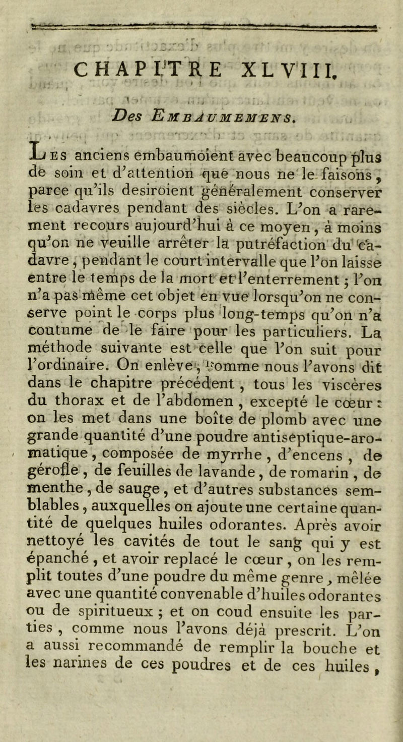 \ -»•' , . . i; \ t i Des Embaumemens. Les anciens embaumoient avec beaucoup plus de soin et d’attention que nous ne le faisons , parce qu’ils desiroient généralement conserver les cadavres pendant des siècles. L’on a rare- ment recours aujourd’hui à ce moyen, à moins qu’on ne veuille arrêter la putréfaction du ca- davre , pendant le court intervalle que l’on laisse entre le temps de la mort et1 l’enterrement 5 l’on n’a pas même cet objet en vue lorsqu’on ne con- serve point le corps plus long-temps qu’on n’a coutume de le faire pour les particuliers. La méthode suivante est celle que l’on suit pour l’ordinaire. On enlève, éomme nous l’avons dit dans le chapitre précédent, tous les viscères du thorax et de l’abdomen , excepté le cœur : on les met dans une boîte de plomb avec une grande quantité d’une poudre antiseptique-aro- matique , composée de myrrhe , d’encens , de gérofle , de feuilles de lavande , de romarin , de menthe, de sauge, et d’autres substances sem- blables , auxquelles on ajoute une certaine quan- tité de quelques huiles odorantes. Après avoir nettoyé les cavités de tout le san£ qui y est épanché , et avoir replacé le cœur , on les rem- plit toutes d’une poudre du même genre mêlée avec une quantité convenable d’huiles odorantes ou de spiritueux ; et on coud ensuite les par- ties , comme nous l’avons déjà prescrit. L’on a aussi recommandé de remplir la bouche et les narines de ces poudres et de ces huiles ,