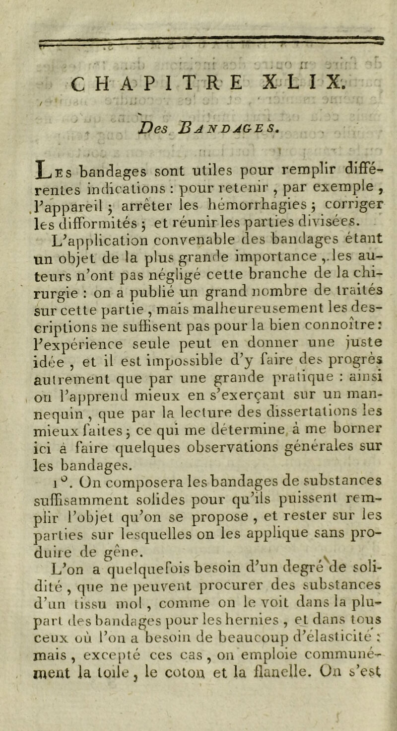 Des Bjndjges. Les bandages sont utiles pour remplir diffé- rentes indications : pour retenir , par exemple , , l’appareil $ arrêter les hémorrhagies ; corriger les difformités -, et réunir les parties divisées. Inapplication convenable des bandages étant un objet de la plus grande importance ,.les au- teurs n’ont pas négligé cette branche de la chi- rurgie : on a publié un grand nombre de traités sur cette partie , mais malheureusement les des- criptions ne suffisent pas pour la bien connoître: l'expérience seule peut en donner une juste idée , et il est impossible d’y faire des progrès autrement que par une grande pratique : ainsi on l’apprend mieux en s’exerçant sur un man- nequin , que par la lecture des dissertations les mieux faites j ce qui me détermine à me borner ici a faire quelques observations générales sur les bandages. i °. ün composera les bandages de substances suffisamment solides pour qu’ils puissent rem- plir l’objet qu’on se propose , et rester sur les parties sur lesquelles on les applique sans pro- duire de gêne. L’on a quelquefois besoin d’un degré de soli- dité , que ne peuvent procurer des substances d’un tissu mol , comme on le voit dans la plu- part. des bandages pour les hernies , et dans tous ceux où l’on a besoin de beaucoup d’élasticité ; mais , excepté ces cas , on emploie communé- ment la toile, le coton et la flanelle. Ü11 s’est