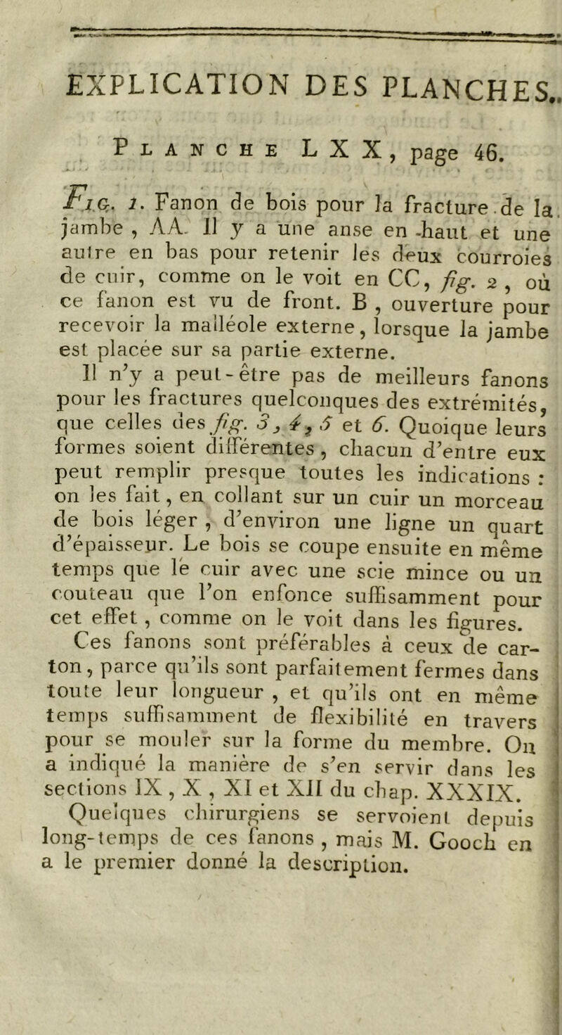 EXPLICATION DES PLANCHES.. Planche LXX, page 46. g* i. Fanon de bois pour la fracture.de la jambe , AA. Il y a une anse en -haut et une auire en bas pour retenir les deux courroies de cuir, comme on le voit en CC, fig. 2 , où ce fanon est vu de front. B , ouverture pour recevoir la malléole externe, lorsque la jambe est placée sur sa partie externe. 11 n’y a peut-être pas de meilleurs fanons pour les fractures quelconques des extrémités, que celles des fig. 3,4,6 et 6. Quoique leurs formes soient différentes, chacun d’entre eux peut remplir presque toutes les indications : on les fait, en collant sur un cuir un morceau de bois léger , d’environ une ligne un quart d’épaisseur. Le bois se coupe ensuite en même temps que lé cuir avec une scie mince ou un couteau que l’on enfonce suffisamment pour cet effet, comme on le voit dans les figures. Ces lanons sont préférables à ceux de car- ton, pai ce qu ils sont parfaitement fermes dans toute leur longueur , et qu’ils ont en même temps suffisamment de flexibilité en travers pour se mouler sur la forme du membre. Ou a indiqué la manière de s’en servir dans les sections IX , X , XI et XII du chap. XXXIX. Quelques chirurgiens se servoient depuis long-temps de ces fanons , mais M. Gooch en a le premier donné la description.