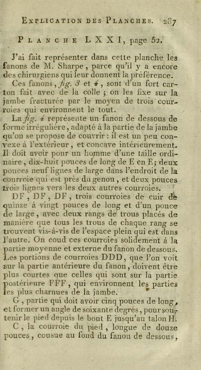 Planche L X X I, page 62. J’ai fait représenter clans cette planche les fanons de M. Sharpe , parce qu’il 3^ a encore des chirurgiens qui leur donnent la préférence. Ces fanons, jig. 3 et 4, sont d’un fort car- ton fait avec de la colle 5 on les fixe sur la jambe fracturée par le moyen de trois cour- roies qui environnent le tout. La jig. 4 représente un fanon de dessous de forme irrégulière, adapté à la partie de la jambe qu’on se propose de couvrir : il est un peu con- vexe à l’extérieur , et concave intérieurement. Il doit avoir pour un homme d’une taille ordi- naire , dix-huit pouces de long de E en E; deux pouces neuf lignes de large dans l’endroit de la courroie qui est près du genou , et deux pouces trois lignes vers les deux autres courroies. DF , DF , DF , trois courroies de cuir d^ quinze à vingt pouces de long et d’un pouce de large , avec deux rangs de trous placés de manière que tous les trous de chaque rang se trouvent vis-à-vis de l’espace plein qui est dans l’autre. On coud ces courroies solidement à la partie moyenne et externe du fanon de dessous. Les portions de courroies DDD, que l’on voit sur la partie antérieure du fanon, doivent être plus courtes que celles qui sont sur la partie postérieure FFF, qui environnent les parties les plus charnues de la jambe. G , partie qui doit avoir cinq pouces de long, et former un angle de soixante degrés, poursour tenir le pied depuis le bout E jusqu’au talon H. C , la courroie du pied , longue de douze pouces, cousue au fond du fanon de dessous,