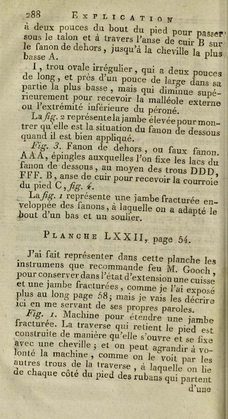 à deux pouces du bout du pied pour pas,», 60US le talon et a travers l’anse de cuir B sur basseT ’ ,USqU’à!a Cheville pS I, trou ovale irrégulier, qui a deux pouces de long, et près d’un pouce de large dans .sa parue la plus basse , mais qui diminue suné- rieurement pour recevoir la malléole externe ou 1 extrémité inférieure du péroné La,? représentela jambe élevéepour mon- trer qu elle est la situation du fanon de dessous quand il est bien appliqué. fanon de dehors, ou faux hnnn A A A, épingles auxquelles l’on fixe les lacs du &5J11 ü6 dess°jUS > a.u m°yen des trous DDD du pied CaXdrir P°Ur reC6V0ir la cour™iè - La fig. 11 représente une jambe fracturée en- veloppée des fanons, à laquelle on a adapté le bout d un bas et un soulier. 1 Planche LXXII,. page 54. . fai fait représenter dans cette planche les mstrumens que recommande feu M Goorb pour conserver dans l’état d’extension une cuisse et une jambe fracturées, comme je l’ai exposé plus au long page 085 mais je vais les décrira id en me servant de ses propres paroles. ig. 1. Machine pour étendre une jambe fracturée. La traverse qui retient le pied est construite de manière qu’elle s ouvre et se fixe avec une cheville ; et on peut agrandir à vo- zzzïià ^ £ de chaque côté du pied des ridians^ii^ïartent d’une