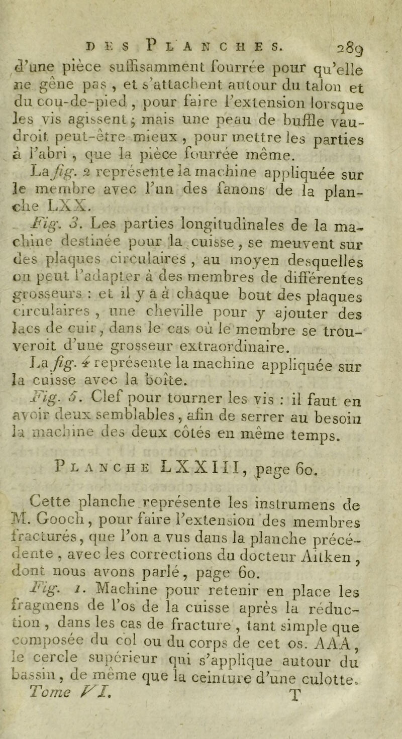 d'une pièce suffisamment fourrée pour qu’elle rie gêne pas , et s’attachent autour du talon et du cou-de-pied , pour faire l’extension lorsque les vis agissent $ mais une peau de buffle vau- droit peut-être mieux , pour mettre les parties à i’abri , que la pièce fourrée même. Lafig. 2 représente la machine appliquée sur le membre avec l’un des fanons de la plan- che LXX. Fig, d. Les parties longitudinales de la ma- chine destinée pour la cuisse, se meuvent sur des plaques circulaires , au moyen desquelles on peut l’adapter à des membres de différentes grosseurs : et il y a à chaque bout des plaques circulaires , une cheville pour y ajouter des lacs de cuir , dans le cas où le membre se trou- veroit d’une grosseur extraordinaire. La fig. 4 représente la machine appliquée sur la cuisse avec la boite. Fig. â. Clef pour tourner les vis : il faut en avoir deux semblables, afin de serrer au besoin la machine des deux côtés en même temps. Planche LXXIII, page 60. Cette planche représente les inslrumens de M. Gooch, pour faire l’extension des membres fracturés, que l’on a vus dans la planche précé- dente , avec les corrections du docteur Ailken , dont nous avons parlé, page 60. Fig. 1. Machine pour retenir en place les fragmens de l’os de la cuisse après la réduc- tion , dans les cas de fracture , tant simple que composée du col ou du corps de cet os. A AA, ’e cercle supérieur qui s’applique autour du bassin, de même que la ceinture d’une culotte. Tome Fl. X