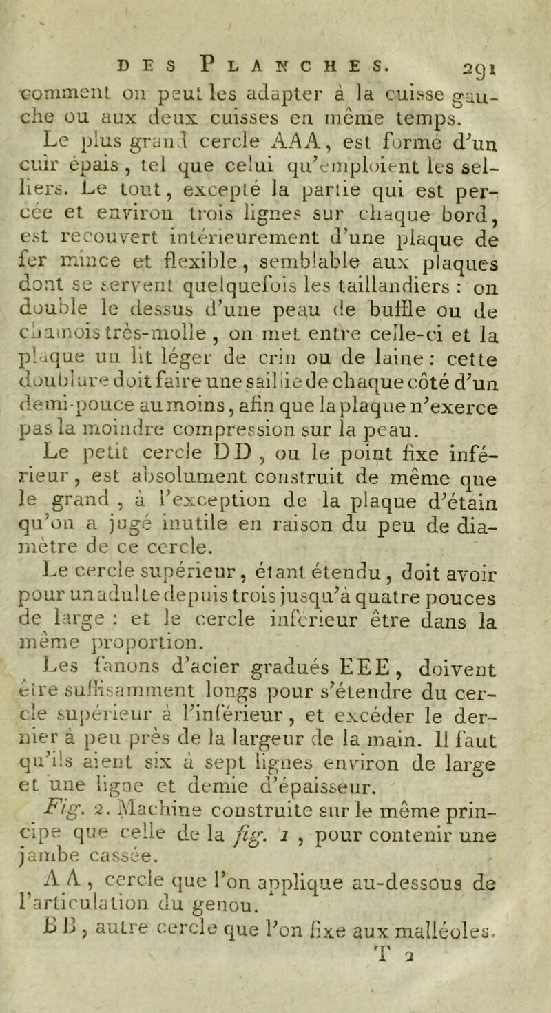 comment on peut les adapter à la cuisse gau- che ou aux deux cuisses eu même temps. Le plus grand cercle AA A, est formé d'un cuir épais , tel que celui qu’emploient les sel- liers. Le tout, excepté la partie qui est per- cée et environ trois lignes sur chaque bord, est recouvert intérieurement d’une plaque de fer mince et flexible, semblable aux plaques dont se servent quelquefois les taillandiers : on double le dessus d’une peau de bullle ou de cnamois très-molle, on met entre celle-ci et la plaque un lit léger de crin ou de laine: cette doublure doit faire une sail lie de chaque côté d’un demi-pouce au moins, ahn que la plaque n’exerce pas la moindre compression sur la peau. Le petit cercle DD , ou le point fixe infé- rieur , est absolument construit de même que le grand , à l’exception de la plaque d’étain qu’on a jugé inutile en raison du peu de dia- mètre de ce cercle. Le cercle supérieur, étant étendu, doit avoir pour un adul te depuis trois jusqu’à quatre pouces de large : et le cercle inférieur être dans la même proportion. Les fanons d’acier gradués EEE, doivent être suffisamment longs pour s’étendre du cer- cle supérieur à l’inférieur, et excéder le der- nier à peu près de la largeur de la main. 11 faut qu’ils aient six à sept lignes environ de large et une ligne et demie d’épaisseur. Fig. 2. Machine construite sur le même prin- cipe que celle de la fig. 1 , pour contenir une jambe cassée. A A , cercle que l’on applique au-dessous de l’articulation du genou. B B , autre cercle que l’on fixe aux malléoles.