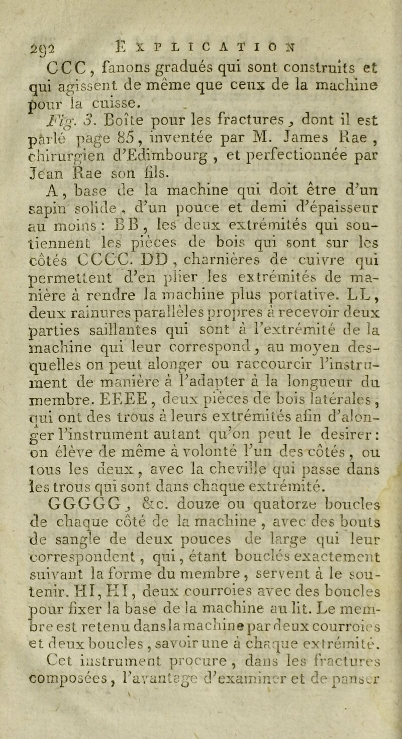 CCC, fanons gradués qui sont construits et qui agissent de même que ceux de la machine pour ia cuisse. Fig. 3. Boîte pour les fractures dont il est pàrlé page 85, inventée par M. James Rae , chirurgien d’Edimbourg , et perfectionnée par Jean Rae son lils. A, base de la machine qui doit être d’un sapin solide , d’un pouce et demi d’épaisseur au moins: BB, les deux extrémités qui sou- tiennent les pièces de bois qui sont sur les côtés CCCC. DD , charnières de cuivre qui permettent d’en plier les extrémités de ma- nière à rendre la machine plus portative. LL, deux rainures parallèles propres à recevoir deux parties saillantes qui sont à l’extrémité de la machine qui leur correspond, au moyen des- quelles on peut alonger ou raccourcir l’instru- ment de manière à l’adapter à la longueur du membre. EEEE , deux pièces de bois latérales , oui ont des trous à leurs extrémités alin d’alon- ger l’instrument autant qu’on peut le désirer : on élève de même à volonté l’un des côtés , ou tous les deux, avec la cheville qui passe dans les trous qui son? dans chaque extrémité. GGGGG, &c. douze ou quatorze boucles de chaque côté de la machine , avec, des bouts de sangle de deux pouces de large qui leur correspondent, qui, étant bouclés exactement suivant la forme du membre, servent à le sou- tenir. HI, Kl, deux courroies avec des boucles pour fixer la base de la machine au lit. Le mem- bre est retenu dansla machine par deux courroies et deux boucles , savoir une à chaque extrémité. Cet instrument procure , dans les fractures composées, l’avantage d’examiner et dépenser