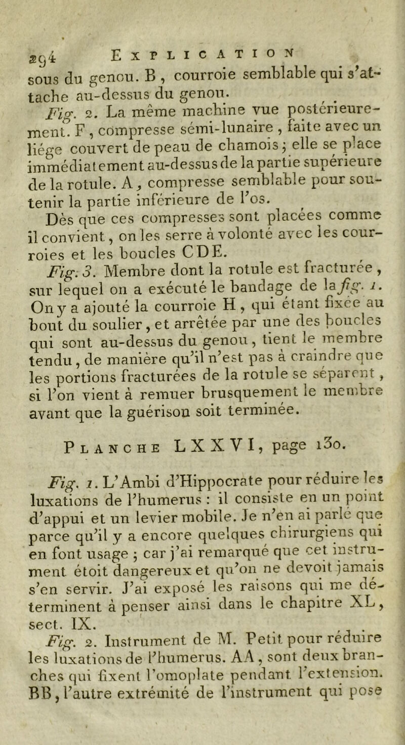 sous du genou. B , courroie semblable qui s’at- tache au-dessus du genou. Fig. 2. La même machine vue postérieure- ment. F , compresse sémi-lunaire , faite avec un liège couvert de peau de chamois 3 elle se pace immédiatement au-dessus de la partie supérieure de la rotule, k, compresse semblable pour sou- tenir la partie inférieure de Fos. Dès que ces compresses sont placées comme il convient, on les serre à volonté avec les cour- roies et les boucles CDE. Fig. 3. Membre dont la rotule est fracturée , sur lequel 011 a exécuté le bandage de la fi3- On y a ajouté la courroie H , qui étant fixée au bout du soulier, et arretée par une des boucles qui sont au-dessus du genou, tient le membre tendu, de manière qu’il n’est pas à craindre que les portions fracturées de la rotule se séparent , si l’on vient à remuer brusquement le membre avant que la guérison soit terminée. Planche LXXVI, page i3o. Fig. 1. L’Ambi d’Hippocrate pour réduire les luxations de l’humerus : il consiste en un point d’appui et un levier mobile. Je n’en ai parlé que parce qu’il y a encore quelques chirurgiens qui en font usage 5 car j’ai remarqué que cet instru- ment étoit dangereux et qu’on ne devoit jamais s’en servir. J’ai exposé les raisons qui me de- terminent à penser ainsi dans le chapitre XL, sect. IX. Fig. 2. Instrument de M. Petit pour réduire les luxations de l’humerus. AA, sont deux bran- ches qui fixent l’omoplate pendant 1 extension. BB, l’autre extrémité de l’instrument qui pose