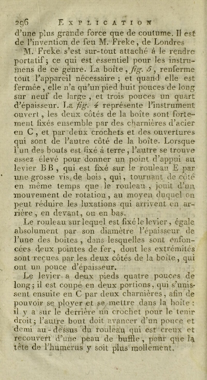 d’une plus grande force que de coutume. II est de l’invention de feu M. Freke, de Londres M. Freke s’est sur-tout attaché à le rendre portatif ; ce qui est essentiel pour les instru- mens de ce genre. La boite , fîg. 5, renferme tout l’appareil nécessaire ; et quand elle est fermée , elle n’a qu’un pied huit pouces de long sur neuf de large , et trois pouces un quart d’épaisseur. La fîg. 4 représente l’instrument ouvert , les deux côtés de la boîte sont forte- ment fixés ensemble par des charnières d’acier en C , et par deux crochets et des ouvertures qui sont de l’autre côté de la boîte. Lorsque l’un des bouts est fixé à terre, l’autre se trouve assez élevé pour donner un point d’appui au levier B B , qui est fixé sur le rouleau E par une grosse vis.de bois, qui, tournant de côté en même temps que le rouleau , jouit d’un, mouvement, de rotation , au moyen duquel on peut réduire les luxations qui arrivent en ar- rière , en devant, ou en bas. Le rouleau sur lequel est fixé le levier , égale absolument par son diamètre l’épaisseur de l’une des boîtes , dans lesquelles sont enfon- cées deux pointes de fer, dont les extrémités sont reçues par les deux côtés de la boîte, qui ont un pouce d’épaisseur. Le levier a deux pieds quatre pouces de long5 il est coupé en deux porlions, qui s’unis- sent ensuite en C par deux charnières, afin de pouvoir se ployer et se mettre dans la boîte : il y a sur le derrière un crochet pour le tenir droit; l’autre bout doit avancer d’un pouce et demi au-dessus du rouleaq qui est creux et recouvert, d’une peau de buffle , pour que la tête de l’humerus y soit plus mollement.