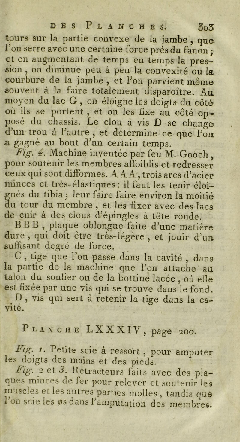 tours sur la partie convexe de la jambe , que l’on serre avec une certaine force près du fanon j et en augmentant de temps en temps la pres- sion , on diminue peu à peu la convexité ou la courbure de la jambe , et l’on parvient même souvent à la faire totalement disparoître. Au moyen du lac G, on éloigne les doigts du côté où ils se portent , et on les fixe au côté op- posé du châssis. Le clou à vis D se change d’un trou à l’autre , et détermine ce que l’ort a gagné au bout d’un certain temps. Fig. 4. Machine inventée par feu M. Gooch , pour soutenir les membres affoiblis et redresser ceux qui sont difformes. A A A, trois arcs d’acier minces et très-élastiques: il faut les tenir éloi- gnés du tibia ,• leur faire faire environ la moitié du tour du membre , et les fixer avec des lacs de cuir à des clous d’épingles à tête ronde. BBB , plaque oblongue faite d’une matière dure , qui doit être très-légère , et jouir d’un suffisant degré de force. C , tige que l’on passe dans la cavité , dans la partie de la machine que l’on attache au talon du soulier ou de la bottine lacée , où elle est fixée par une vis qui se trouve dans le fond. . D , vis qui sert à retenir la tige dans la ca- vité. Planche LXXXIV, page 200. Fig- i- Petite scie à ressort , pour amputer les doigts des mains et des pieds. Fig. 2 et 3. Bétracteurs faits avec des pla- ques minces ae 1er pour relever et soutenir les muscles et les autres parties molles , tandis que l’on scie les os dans l’amputation des membres.