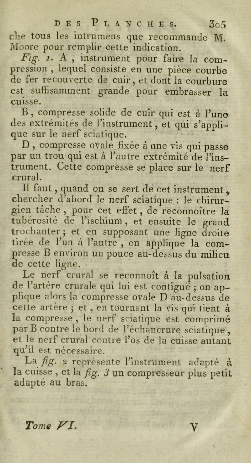 clie tous les inlrumens que recommande M. Moore pour remplir cette indication. Fig. 1. A , instrument pour faire la com- pression , lequel consiste en une pièce courbe de fer recouverte de cuir, et dont la courbure est suffisamment grande pour embrasser la cuisse. B , compresse solide de cuir qui est à l’une des extrémités de l’instrument, et qui s’appli- que sur le nerf sciatique. D , compresse ovale fixée à une vis qui passe par un trou qui est à l’autre extrémité de l’ins- trument. Cette compresse se place sur le nerf crural. Il faut, quand on se sert de cet instrument, chercher d’abord le nerf sciatique : le chirur- gien tâche , pour cet effet, de reconnoître la tubérosité de l’ischium , et ensuite le grand trochanter; et en supposant une ligne droite tirée de l'un à l’autre , on applique la com- presse B environ un pouce au-dessus du milieu de cette ligne. Le nerf crural se reconnoît à la pulsation de l’artère crurale qui lui est contiguë ; on ap- plique alors la compresse ovale D au-dessus de cette artère ; et , en tournant la vis qui lient à la compresse , le nerf sciatique est comprimé par B contre le bord de l’échancrure sciatique, et le nerf crural contre l’os de la cuisse autant qu’il est nécessaire. La fig. 2 représente l’instrument adapté à la cuisse , et la fig. 3 un compresseur plus petit adapté au bras. Tome VI, V