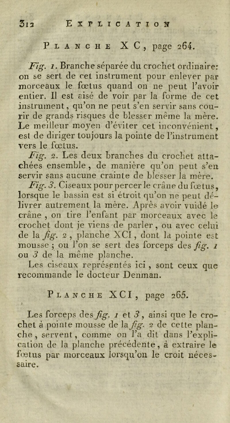 Planche X C, page 264. Fig. 1. Branche séparée du crochet ordinaire: on se sert de cet instrument pour enlever par morceaux le fœtus quand on ne peut Bavoir entier. Il est aisé de voir par la forme de cet instrument, qu’on ne peut s’en servir sans cou- rir de grands risques de blesser même la mère. Le meilleur moyen d’éviter cet inconvénient, est de diriger toujours la pointe de l’instrument vers le fœtus. Fig. 2. Les deux branches du crochet atta- chées ensemble , de manière qu’on peut s’en servir sans aucune crainte de blesser la mère. Fig. 3. Ciseaux pour percer le crâne du fœtus, lorsque le bassin est si étroit qu’on ne peut dé- livrer autrement la mère. Après avoir vuidé le crâne , on tire l’enfant par morceaux avec le crochet dont je viens de parler, ou avec celui de la fig. 2 , planche XC1 , dont la pointe est mousse 5 ou l’on se sert des forceps des fig. 1 ou 3 de la même planche. Les ciseaux représentés ici , sont ceux que recommande le docteur Denman. Planche XCI, page 265. Les forceps des fig. 1 et 3, ainsi que le cro- chet à pointe mousse de la fig. 2 de cette plan- che , servent , comme on l’a dit dans l’expli- cation de la planche précédente, à extraire le fœtus par morceaux lorsqu’on le croit néces- saire.