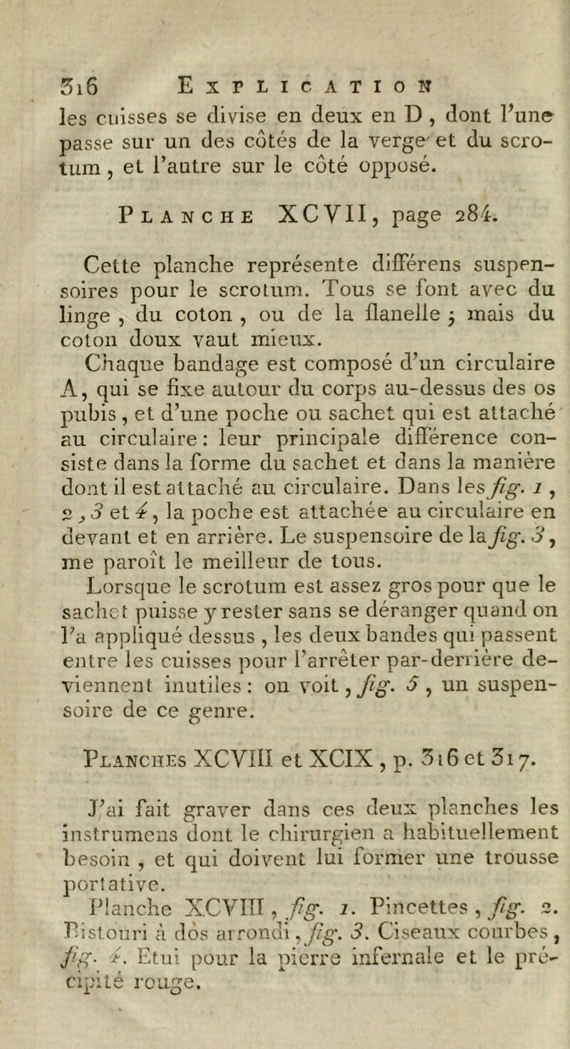 les cuisses se divise en deux en D , dont l’une passe sur un des côtés de la verge' et du scro- tum , et l’autre sur le côté opposé. Planche XCVII, page 284. Cette planche représente différens suspen- soires pour le scrotum. Tous se font avec du linge , du coton , ou de la flanelle -, mais du coton doux vaut mieux. Chaque bandage est composé d’un circulaire A, qui se fixe autour du corps au-dessus des os pubis , et d’une poche ou sachet qui est attaché au circulaire: leur principale différence con- siste dans la forme du sachet et dans la manière dont il est attaché au circulaire. Dans les fig. 1 , 2 ^ 3 et 4, la poche est attachée au circulaire en devant et en arrière. Le suspensoire de la fig. 31 me paroît le meilleur de tous. Lorsque le scrotum est assez gros pour que le sachet puisse y rester sans se déranger quand on La appliqué dessus , les deux bandes qui passent entre les cuisses pour l’arrêter par-derrière de- viennent inutiles: on voit ^fig. 3 , un suspen- soire de ce genre. Planches XCVIIi et XCIX , p. 316 et 3x 7. J’ai fait graver dans ces deux planches les instrumens dont le chirurgien a habituellement besoin , et qui doivent lui former une trousse portative. Planche XCVIII, fig. 1. Pincettes , fig. 2. Pistouri à dos arrondi, fig. 3. Ciseaux courbes , fig- ■*. Etui pour la pierre infernale et le pré- cipité rouge.