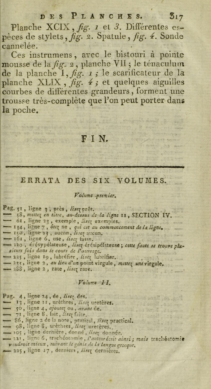 des Planches. 517 Planche XCIX, fig. 1 et 3. Differentes es- pèces de stylets,2. Spatule, f'tg. 4. Sonde cannelée. Ces instrumens, avec le bistouri à pointe mousse de la fig. 2 , planche VII ; le ténaculum de la planche l,fig. J ; le scarilicateur de la planche XLIX , fig. 4 ; et quelques aiguilles courbes de différentes grandeurs , forment une trousse très-complète que Fon peut porter dans la poche. F I N. ERRATA DES SIX VOLUMES. Volume .premier. Pag. 51 , 1 igné 3 , près , liseï prêt. — 58, mcttc{ en titre, au-dessus de la ligne xi , SECTION IV. —* 61, ligne 23 , exemple, liseï exemples. *—1 1J4 1 ligne 7 , ôteç ne , gui est au commencement delà ligne. — 150, ligne- 23 , aucnn. lise1 aucun. —■ 161 , ligne 6, use, liseï tasse. izo , érésypélateuse, liseg érésipékteuse ; cette faute se trouve plu- sieurs fois dans le cours de L'ouvrage. ■— 225 , ligne Iq , lubréfier , lise3 lubrifier. — 2»s, ligne a, au lieu d'un point virgule , mettes une virgule. — 288 , ligne 2 , rate , liseï rare. Volume 11, Pag. 4 , ligne 24 , de , liseï de*. '— 13 , ligne 1 r, urèthres , User uretères. —' JO , ligne 4, ajoutei ou , avant de. —. 71 , ligne 8 . fait. liseï faite. — S6, ligne 2 de la nore, pratieal, liseï practical. — 98, ligne S, u'èthres, lise 1 uretères., — 105 , ligne dernière, donné, liseï donnée. — 221 , lign: 6, rrachéot-imie , l'auteur écrit ainsi; mais trachéitomif v adroit mieux, suivant le génie de La langue grecque,