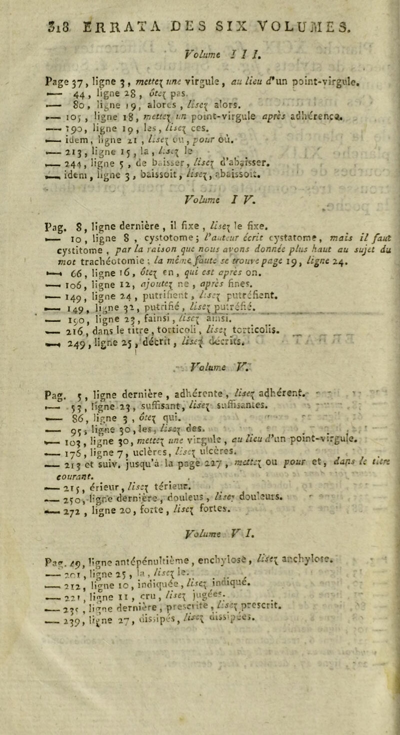 Si3 ERRATA DES SIX VOLUMES. Volume I 1 I. Page 37, ligne 3 , mette\ une virgule , au Lieu d'un point-virgule. — 44 , ligne 20 , ôte{ p?s. —— 80, lit,ne 19, alorcs , ltse\ alors. ,— 10; , ligne 18, metni i.n point-virgule après adhérence. •—■ ’ 90, ligne 19 , les , lise^ ces. — idem , ligne il , lisci eu , pour où. .— 213 , ligne 15, la , l.sq le _ 244, ligne ç , de baisser, Hse\ d'abaisser. , , idem, ligne 3 , baissoit,- ««3, abaissoit. Volume I V. Pag. 8, ligne dernière , il fixe , lise\ le fixe. _ 10 , ligne 8 , cystotome; l'auteur écrit cystatome, mais il faut cystitome , par la raison que nous avons donnée plus haut au sujet du mot trachéotomie ; la me nt faute se trouve page 19, ligne 24. *—» 66 , ligne 16 , dtc{ rn , qui est après on. —1 106, ligne 12, ajoute; ne , après fines. 149, ligne 24, putrifient, A\rq putréfient. —- 149, ligne 32, putriflé, lise\ putréfié. — 190, ligne 23, fainsi, lisc( ainsi.' — 216 , dans le titre , tocticoii, lisi{ torticolis. _ 249 1 ligne 25, décrit, list^ décrits, Volume V. Pag. 3, ligne dernière , adhérente , Liseç adhérent. • - .— 53 , ligne 13 , suffisant, lise{ suffisantes. -— 86, ligne 3 , orq qui. — 93 j ligne 30,1®*., Usai des. . v— 103 , ligne 30, mette\ une virgule , au lieu d’un potnt-virguje. — 176, ligne 7, uclèrcs, lise\ ulcères. — 213 et suiv, jusqu’à la page 227', mctt:\ ou pour et, dans le titre courant. .—21 j, érieur, /i\rq térieur. 230, Hghc dernière , douleus, lise-' douleurs. _ 272 , ligne 20, forte , lise\ fortes. Volume V I. Pjir. ligne antépénultième, enebylosè, l.se^ anchylosc. —-?.ri, ligne 23 , !•' , liseik. _ , -2X2, li^ne 10, indiquée, /tsq indique. — 22r, ligne xi , cru , lise\ jugées. , 2^r , ligne dernicre, presci :te , s 3 p -esent. — 239, li^ne 27, dissipes, !is~\ uissqjcos.