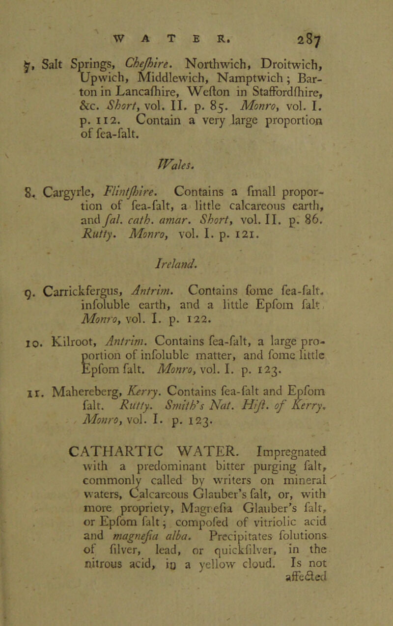 $r, Salt Springs, Chejhtre. Northwich, Droitwich, Upwich, Middlewich, Namptwich; Bar- ton in Lancafhire, Wefton in Staffordfhire, &c. Short, vol. II. p. 85. Monro, vol. I. p. 112. Contain a very large proportion of fea-falt. JVales. S. Cargyrle, Flintjhire. Contains a final 1 propor- tion of fea-falt, a little calcareous earth, and fal. cath. amar. Short, vol. II. p. 86. Rutty. Monro, vol. I. p. 121. Ireland. g. Carrickfergus, Antrim. Contains fome fea-falt. infoluble earth, and a little Epfom fait Monro, vol. I. p. 122. 10. Kilroot, Antrim. Contains fea-falt, a large pro- portion of infoluble matter, and fome little Epfom fait. Monro, vol. I. p. 123. ir. Mahereberg, Kerry. Contains fea-falt and Epfom fait. Rutty. Smith's Nat. Hijl. of Kerry. Monro, vol. I. p. 123. CATHARTIC WATER. Impregnated with a predominant bitter purging fait, commonly called by writers on mineral waters, Calcareous Glauber’s fait, or, with more propriety, Magrefia Glauber’s fait, or Epfom fait \ compofed of vitriolic acid and magnejia alba. Precipitates folutions of filver, lead, or quickfilver, in the nitrous acid, io a yellow cloud. Is not affe&ed