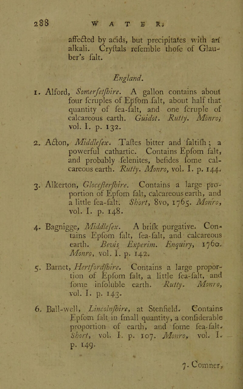 affe&ed by acids, but precipitates with ah alkali. Cryftals refemble thofe of Glau- ber’s fait. England. 1. Alford, Somerfetjhire. A gallon contains about four fcruples of Epfom fait, about half that quantity of fea-falt, and one fcruple of calcareous earth. Guidot. Rutty. Monro) voi. i. p. 132. 2. A£ton, Middlefex. Talks bitter and faltifh ; a powerful cathartic. Contains Epfom fait, and probably felenites, belides fome cal- careous earth. Rutty. Monro, vol. I. p. 144. 3. Alkerton, Gloccferfloire. Contains a large pro- portion of Epfom fait, calcareous earth, and a little fea-falt. Short, 8vo, 1765. Monro, vol. I. p. 148. 4. Bagnigge, Middlefex. A brifk purgative. Con- tains Epfom fait, fea-falt, and calcareous earth. Bevis_ Experim. Enquiry, 1760. Monro, vol. I. p. 142. 5. Barnet, Hertford/hire. Contains a large propor- tion of Epfom fait, a little fea-falt, and fome infoluble earth. Rutty. Monro, vol. I. p. 143. 6. Ball-well, Lincolnfhire, at Stenfield. Contains Epfom fait in fmall quantity, a confiderable proportion of earth, and fome fea-falt* Short, vol. I. p. 107. Monro, vol. I. P- H9- 7. Cormier, Y