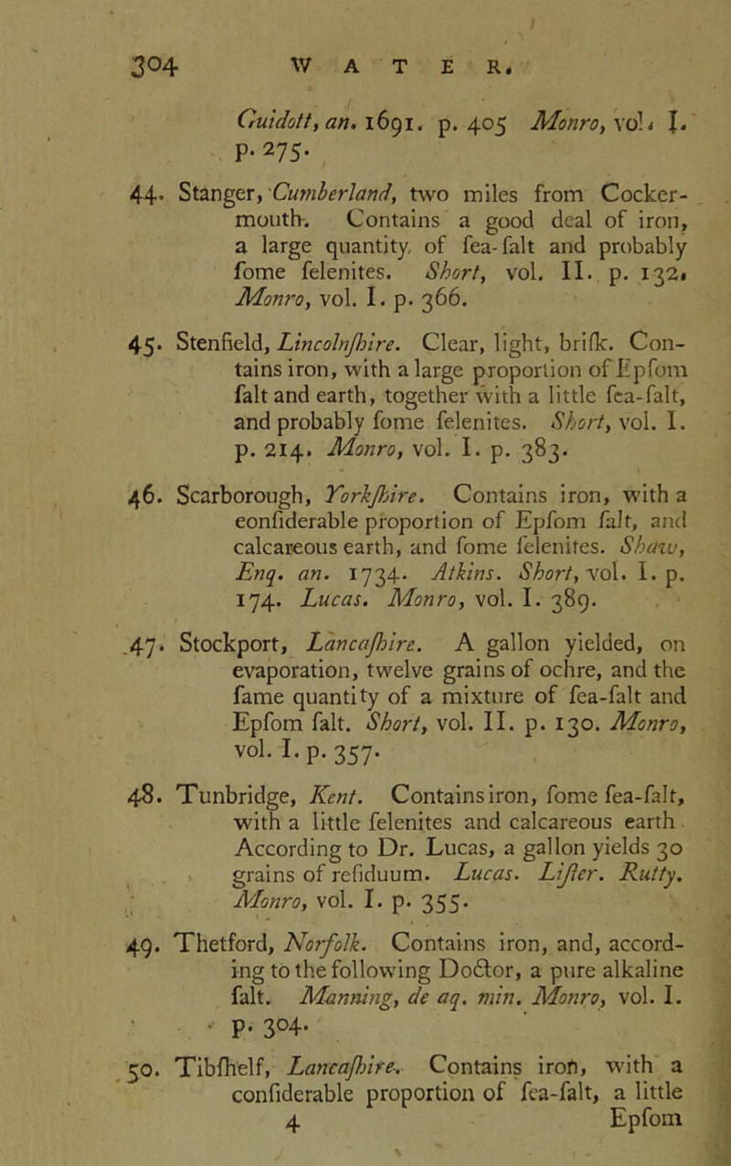 / Guidott, an. 1691. p.405 Monro, \ol, I. p. 275. 44' Stanger, Cumberland, two miles from Cocker- moutlv. Contains a good deal of iron, a large quantity, of fea-falt and probably fome felenites. Short, vol. II. p. 132. Monro, vol. I. p. 366. 45- Stenfield, Lincohjhire. Clear, light, brifk. Con- tains iron, with a large proportion of Epfom fait and earth, together with a little fca-falt, and probably fome felenites. Short, vol. I. p. 214. Monro, vol. I. p. 383. 46. Scarborough, YorkJlAre. Contains iron, with a eonfiderable proportion of Epforn fait, and calcareous earth, and fome felenites. Shaw, Enq. an. 1734. Atkins. Short, vol. I. p. 174. Lucas. Monro, vol. I. 389. 47. Stockport, Lancajhire. A gallon yielded, on evaporation, twelve grains of ochre, and the fame quantity of a mixture of fea-falt and Epfom fait. Short, vol. II. p. 130. Monro, vok I. p.357. 48. Tunbridge, Kent. Contains iron, fome fea-falt, with a little felenites and calcareous earth According to Dr. Lucas, a gallon yields 30 grains of refiduum. Lucas. Lifter. Rutty. Monro, vol. I. p. 355- 49. Thetford, Norfolk. Contains iron, and, accord- ing to the following Doftor, a pure alkaline fait. Mantling, de aq. min. Monro, vol. I. • p. 304. 50. Tibfhelf, Lancajhire. Contains iron, with a eonfiderable proportion of fea-falt, a little