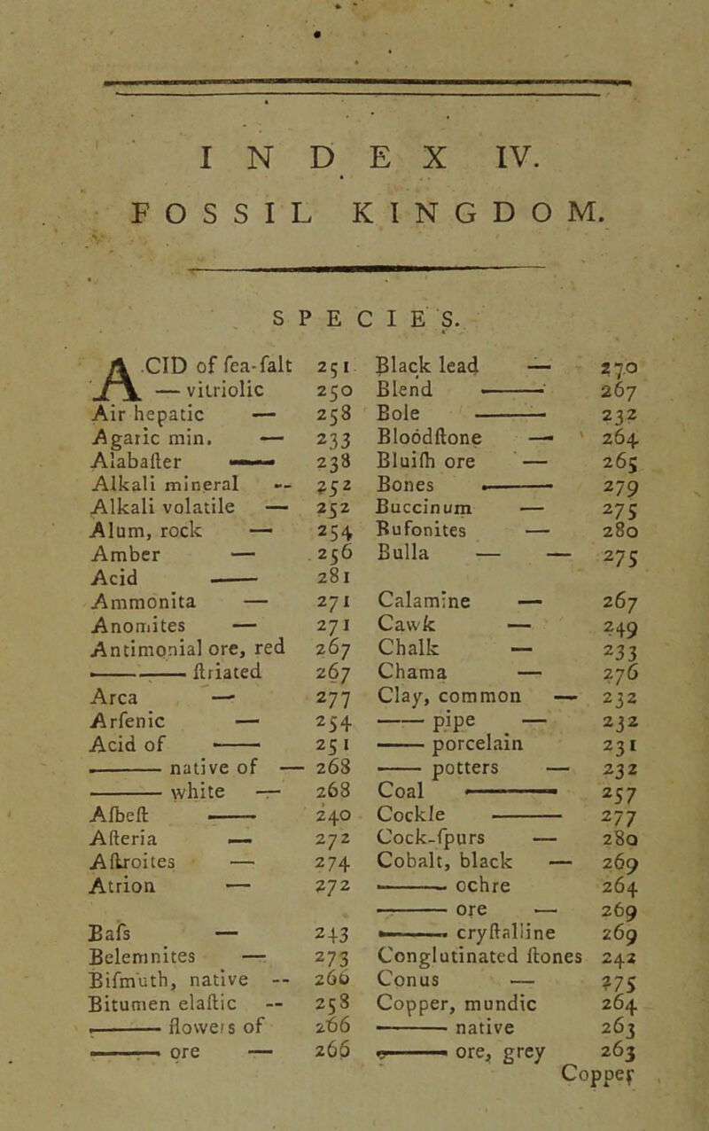 FOSSIL KINGDO M. SPECIES. ACID of Tea-fait 251 — vitriolic 250 Air hepatic — 258 Agaric min. — 233 Alabafter — 238 Alkali mineral — 252 Alkali volatile — 232 Alum, rock — 254 Amber — 256 Acid 281 Ammonita — 271 Anomites — 271 Antimonial ore, red 267 . flriated 267 Area — 277 Arfenic — 254 Acid of 25 1 . native of — 268 white — 268 Afbeft 240 Afteria —- 272 Aftroites — 274 Atrion — 272 Bafs — 243 Belemnites — 273 Bifmuth, native -- 266 Bitumen elaflic — 258 , flowe/s of 266 n. ■ —. ore — 260 Jlack lead — 27.0 Blend 267 Bole 232 Bloodftone — 264 Bluifh ore — 265 Bones . 279 Buccinum — 275 Bufonites — 280 Bulla — — 275 Calamine — 267 Cavvk — 249 Chalk — 233 Chama — 2 76 Clay, common — 232 P’Pe — 232 porcelain 231 potters — 232 Coal ■ 2 57 Cockle 277 Cock-fpurs — 280 Cobalt, black — 269 • ochre 264 ore — 269 ► cryftalline 269 Conglutinated Hones 242 Conus — ?75 Copper, mundic 264 ■ native 263 ■■ ore, grey 263 Coppep