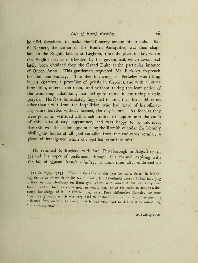 he ufed fometimes to make himfelf merry among his friends. Ba- fil Kennett, the author of the Roman Antiquities, was then chap- lain to the Englilh fadory at Leghorn, the only place in Italy where the Englifh fervice is tolerated by the government, which favour had lately been obtained from the Grand Duke at the particular inftance of Queen Anne. This gentleman requefted Mr. Berkeley to preach for him one Sunday, The day following, as Berkeley was fitting in his chamber^ a proceflion of priefts in furplices, and with all other formalities-, entered the room, and without taking the leaft notice of the wondering inhabitant, marched quite round it, muttering certain prayers. His fears immediately fuggefted to him, that this could be na other than a vifit from the Inquifition, who had heard of his officiat- ing before heretics without licence, the day before. As. foon as they were gone, he ventured with much caution to inquire into the caufe of this extraordinary appearance, and was happy to be informed, that this was the feafon appointed by tke Romiffi calendar for folemnly bleffing the houfes of all good catholics from rats and other vermin; a piece of intelligence which changed his terror into mirth. He returned to England with lord Peterborough in Augufl 1^14;. (2) and his hopes of preferment through this channel expiring with the fall of Queen Anne’s miniftry, he fome time after embraced aa (2) In Augujl 1714] Towards the clofe of this year he had a fever, in defcrib- irrg the event of which to his friend Swift, Dr. Arbuthnott cannot forbear indulging a little of that pleafantry on Berkeley’s fyftem, with which it has frequently fince been treated by fuch as could not, or would not, be at the pains to acquire a tho- rough knowledge of it. ‘ October ig, 1714, Poor philofopher Berkeley has now ‘ the iden op health, which was very hard to produce in him ; for he had an idea of a ftrange fever on him fo ftrong, that it was very hard to deftroy it by introducing ‘ a. contrary ons.’’ advantageous