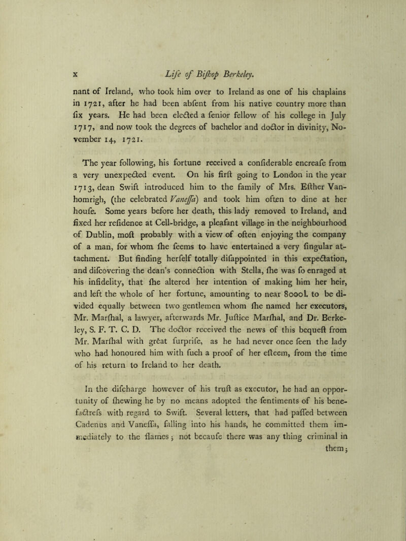 nant of Ireland, who took him over to Ireland as one of his chaplains in 1721, after he had been abfent from his native country more than fix years. He had been eledled a fenior fellow of his college in July 1717, and now took the degrees of bachelor and dodor in divinity, No- vember 14, 1721. The year following, his fortune received a confiderable encreafe from a very unexpeded event. On his firft going to London in the year 1713, dean Swift introduced him to the family of Mrs. Efther Van- homrigh, (the celebrated Vanejfa) and took him often to dine at her houfe. Some years before her death, this lady removed to Ireland, and fixed her refidenee at Cell-bridge, a pleafant village in the neighbourhood of Dublin, moft probably with a view of often enjoying the company of a man, for whom, fhe feems to have entertained a very fingular at- tachment. But finding herfelf totally difappointed in this expedation, and difcovering the dean’s connedion with Stella, fhe was fo enraged at his infidelity, that fhe altered her intention of making him her heir, and left the whole of her fortune, amounting to near 80001. to be di- vided equally between two gentlemen whom fhe named her executors, Mr. Marfhal, a lawyer, afterwards Mr. Juftice Marfhal, and Dr. Berke- ley, S. F. T. C. D. The dodor received the news of this bequeft from Mr. Marfhal with grfeat furprife, as he had never once feen the lady who had honoured him with fuch a proof of her efleem, from the time of his return to Ireland to her death. In the difcharge however of his truft as executor, he had an oppor- tunity of fhewing he by no means adopted the fentiments of his bene- fadrefs with regard to Swift. Several letters, that had paffed between Cadenus and Vaneffa, falling into his hands, he committed them im- mediately to the flames j not becaufe there was any thing criminal in them j