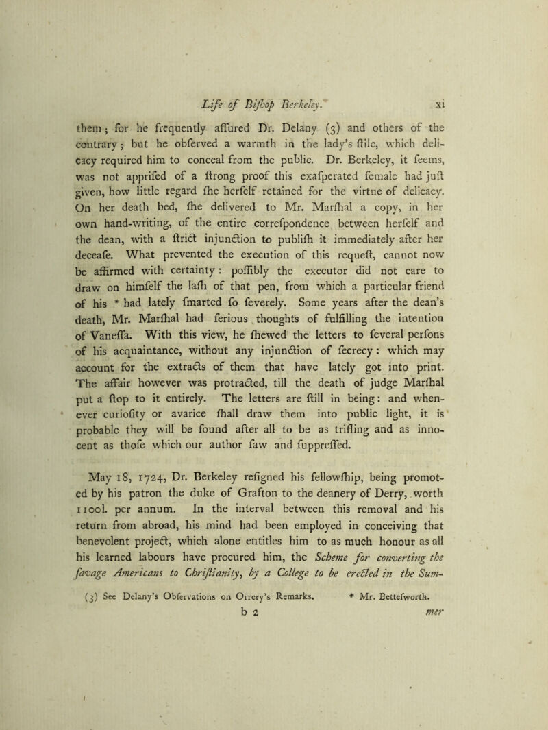 them; for he frequently affured Dr. Delany (3) and others of the contrary j but he obferved a warmth in the lady’s ftile, which deli- cacy required him to conceal from the public. Dr. Berkeley, it feems, was not apprifed of a ftrong proof this exafperated female had juft given, how little regard (he herfelf retained for the virtue of delicacy. On her death bed, fhe delivered to Mr. Marfhal a copy, in her own hand-writing, of the entire correfpondence between herfelf and the dean, with a ftridt injundlion to publifh it immediately after her deceafe. What prevented the execution of this requeft, cannot now be affirmed with certainty: poffibly the executor did not care to draw on himfelf the laffi of that pen, from which a particular friend of his * had lately fmarted fo feverely. Some years after the dean’s death, Mr. Marffial had ferious thoughts of fulfilling the intention of Vaneffa. With this view, he ffiewed the letters to feveral perfons of his acquaintance, without any injundion of fecrecy : which may account for the extrads of them that have lately got into print. The affair however was protraded, till the death of judge Marffial put a flop to it entirely. The letters are ftill in being: and when- * ever curiofity or avarice ffiall draw them into public light, it is probable they will be found after all to be as trifling and as inno- cent as thofe which our author faw and fuppreffed. May 18, 1724, Dr. Berkeley refigned his fellowffiip, being promot- ed by his patron the duke of Grafton to the deanery of Derry, worth iiool. per annum. In the interval between this removal and his return from abroad, his mind had been employed in conceiving that benevolent projed, which alone entitles him to as much honour as all his learned labours have procured him, the Scheme for coivuerting the favage Americans to Chrijiianity^ by a College to be ereBed in the Sum- (3) See Delany’s Obfervations on Orrery’s Remarks. * Mr. Bettefworth. b 2 mer I