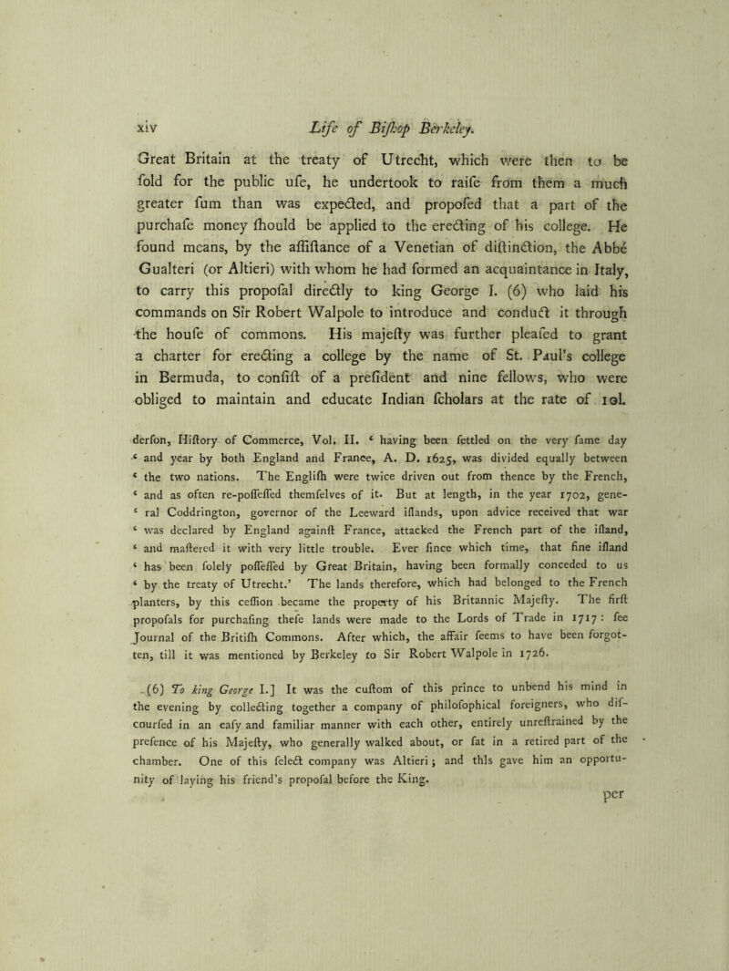 Great Britain at the treaty of Utreclit, which were then to be fold for the public ufe, he undertook to raife from them a much greater fum than was expedled, and propofed that a part of the purchafe money ihould be applied to the ereding of his college. He found means, by the afliftance of a Venetian of diftindion, the Abbe Gualteri (or Altieri) with whom he had formed an acquaintance in Italy, to carry this propofal diredly to king George I. (6) who laid his commands on Sir Robert Walpole to introduce and condud it through ■the houfe of commons. His majefty was further pleafed to grant a charter for eroding a college by the name of St. Paul’s college in Bermuda, to confift of a prefident and nine fellows, who were obliged to maintain and educate Indian fcholars at the rate of loL derfon, Hiftory of Commerce, Vol. II. ‘ having been fettled on the very fame day •« and year by both England and France, A. D. 1625, divided equally between * the two nations. The Englifti were twice driven out from thence by the French, ‘ and as often re-poflelTed themfelves of it* But at length, in the year 1702, gene- ‘ ral Coddrington, governor of the Leeward iflands, upon advice received that war ‘ was declared by England againft France, attacked the French part of the ifland, ‘ and maftered it with very little trouble. Ever lince which time, that fine ifland ‘ has been folely polTefTed by Great Britain, having been formally conceded to us ‘ by the treaty of Utrecht.’ The lands therefore, which had belonged to the French /planters, by this ceflion became the property of his Britannic Majefty. The firft propofals for purchafing thefe lands were made to the Lords of Trade in 1717 • Journal of the Britifh Commons. After which, the affair feems to have been forgot- ten, till it was mentioned by Berkeley to Sir Robert Walpole in 1726. -.(6) To king George I.j It was the cuftom of this prince to unbend his mind in the evening by colle£ting together a company of philofophical foreigners, who dif- courfed in an eafy and familiar manner with each other, entirely unreftrained by the prefence of his Majefty, who generally walked about, or fat in a retired part of the chamber. One of this feledl company was Altieri; and this gave him an opportu- nity of laying his friend’s propofal before the King. per