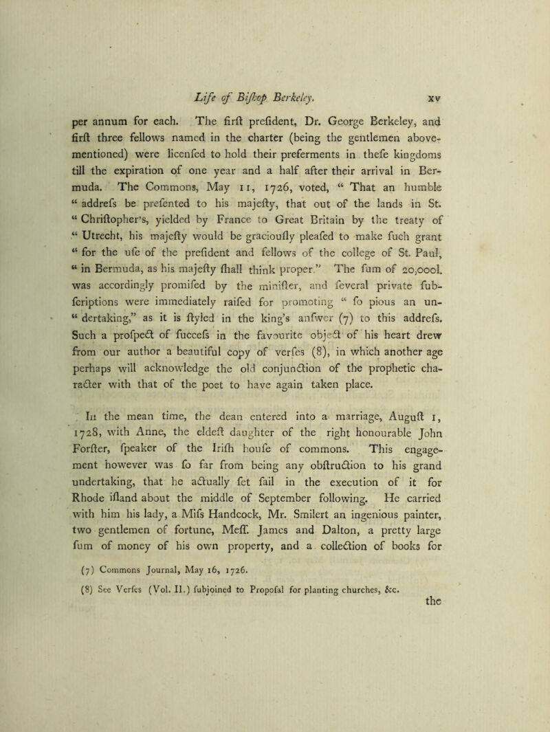 per annum for each. The firft prefident, Dr. George Berkeley, and firft three fellows named in the charter (being the gentlemen above- mentioned) were licenfed to hold their preferments in thefe kingdoms till the expiration of one year and a half after their arrival in Ber- muda. The Commons, May ii, 1726, voted, “ That an humble “ addrefs be prefented to his majefty, that out of the lands in St. “ Chriftopher’s, yielded by France to Great Britain by the treaty of “ Utrecht, his majefty would be gracioufly pleafed to make fuch grant “ for the ufe of the prefident and fellows of the college of St. Paul, “ in Bermuda, as his majefty fhall think proper.” The fum of 20,oooI. was accordingly promifed by the minifter, and feveral private fub- fcriptions were immediately raifed for promoting “ fo pious an un- “ dertaking,” as it is ftyled in the king’s anfwer (7) to this addrefs. Such a profpedt of fuccels in the favourite objeft of his heart drew from our author a beautiful copy of verfes (8), in which another age perhaps will acknowledge the old conjunction of the prophetic cha- radler with that of the poet to have again taken place. In the mean time, the dean entered into av marriage, Auguft I, 1728, with Anne, the eldeft daughter of the right honourable John Forfter, fpeaker of the Irifii houfe of commons. This engage- ment however was fo far from being any obftruction to his grand undertaking, that he actually fet fail in the execution of it for Rhode ifland about the middle of September following. He carried with him his lady, a Mifs Handcock, Mr. Smilert an ingenious painter, two gentlemen of fortune, Meftf. James and Dalton, a pretty large fum of money of his own property, and a collection of books for (7) Commons Journal, May 16, 1726. (8) See Verfes (Vol. II.) fubjoined to Propofal for planting churches, &c. the